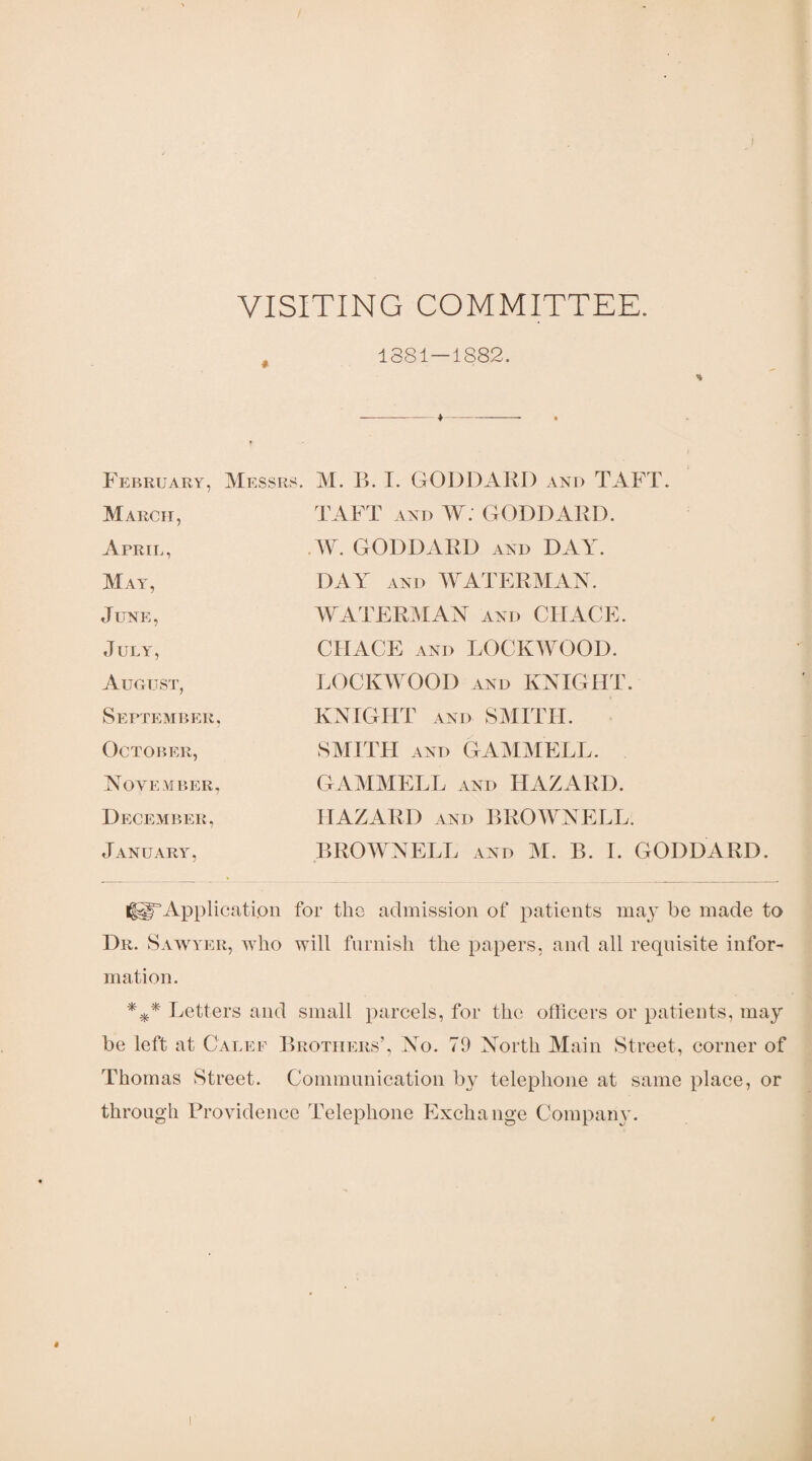 VISITING COMMITTEE. 1381—1S82. % February, Messrs M. B. I. GODDARD and TAFT. March, April, May, June, July, August, September, October, November, TAFT and W. GODDARD. .W. GODDARD and DAY. DAY and WATERMAN. WATERMAN and CHACE. CHACE and LOCKWOOD. LOCKWOOD and KNIGHT. KNIGHT and SMITH. SMITH and GAMMELL. GAMMELL and HAZARD. December, HAZARD and BROWNELL. January, BROWNELL and M. B. I. GODDARD. ^Application for the admission of patients may be made to Dr. Sawyer, who will furnish the papers, and all requisite infor¬ mation. *** Letters and small parcels, for the officers or patients, may be left at Calef Brothers’, No. 79 North Main Street, corner of Thomas Street. Communication by telephone at same place, or through Providence Telephone Exchange Company.