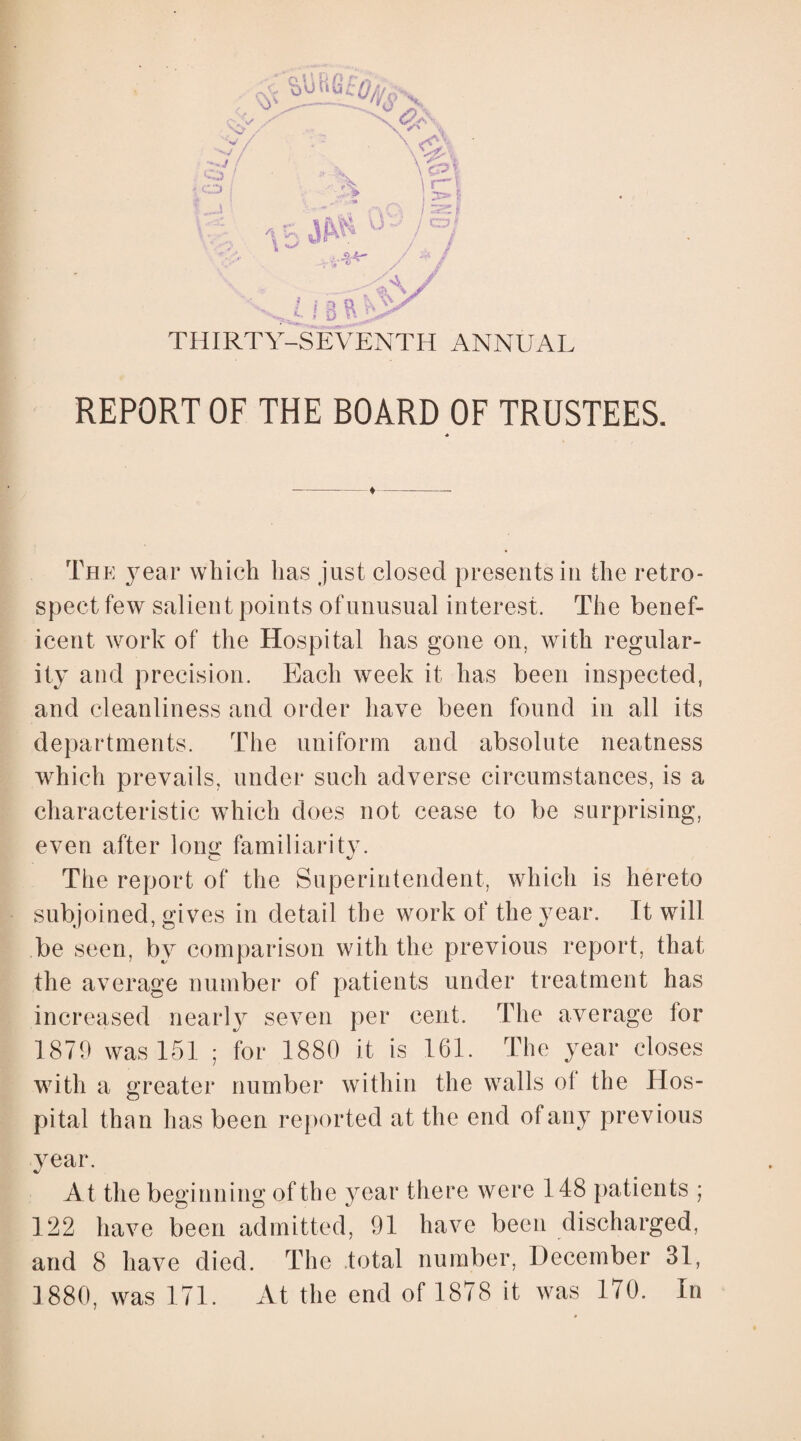 O ' CD t ! \ xA. V%\ \ rX lr\ \ *> / z / . / / * / U-'/o/ £A .., £ » 8 ft THIRTY-SEVENTH ANNUAL REPORT OF THE BOARD OF TRUSTEES, The year which has just closed presents in the retro¬ spect few salient points of unusual interest. The benef¬ icent work of the Hospital has gone on, with regular¬ ity and precision. Each week it has been inspected, and cleanliness and order have been found in all its departments. The uniform and absolute neatness which prevails, under such adverse circumstances, is a characteristic which does not cease to be surprising, even after long familiarity. The report of the Superintendent, which is hereto subjoined, gives in detail the work of the year. It will be seen, by comparison with the previous report, that the average number of patients under treatment has increased nearly seven per cent. The average for 1879 was 151 ; for 1880 it is 161. The year closes with a greater number within the walls of the Hos¬ pital than has been reported at the end of any previous year. At the beginning of the year there were 148 patients ; 122 have been admitted, 91 have been discharged, and 8 have died. The total number, December 31, 1880, was 171. At the end of 1878 it was 170. In