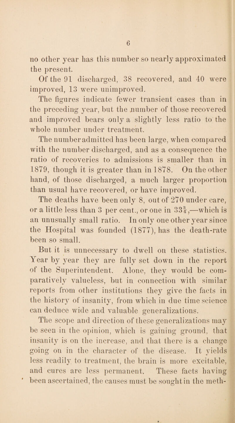 no other year has this number so nearly approximated the present. Of the 91 discharged, 38 recovered, and 40 were improved, 13 were unimproved. The figures indicate fewer transient cases than in the preceding year, but the number of those recovered and improved bears only a slightly less ratio to the whole number under treatment. The number admitted has been large, when compared with the number discharged, and as a consequence the ratio of recoveries to admissions is smaller than in 1879, though it is greater than in 1878. On the other hand, of those discharged, a much larger proportion than usual have recovered, or have improved. The deaths have been only 8, out of 270 under care, or a little less than 3 per cent., or one in 334,—which is an unusually small ratio. In only one other year since the Hospital was founded (1877), has the death-rate been so small. But it is unnecessary to dwell on these statistics. Year by year they are fully set down in the report of the Superintendent. Alone, they would be com¬ paratively valueless, but in connection with similar reports from other institutions they give the facts in the history of insanity, from which in due time science can deduce wide and valuable generalizations. The scope and direction of these generalizations may be seen in the opinion, which is gaining ground, that insanity is on the increase, and that there is a change going on in the character of the disease. It yields less readily to treatment, the brain is more excitable, and cures are less permanent. These facts having been ascertained, the causes must be sought in the meth-