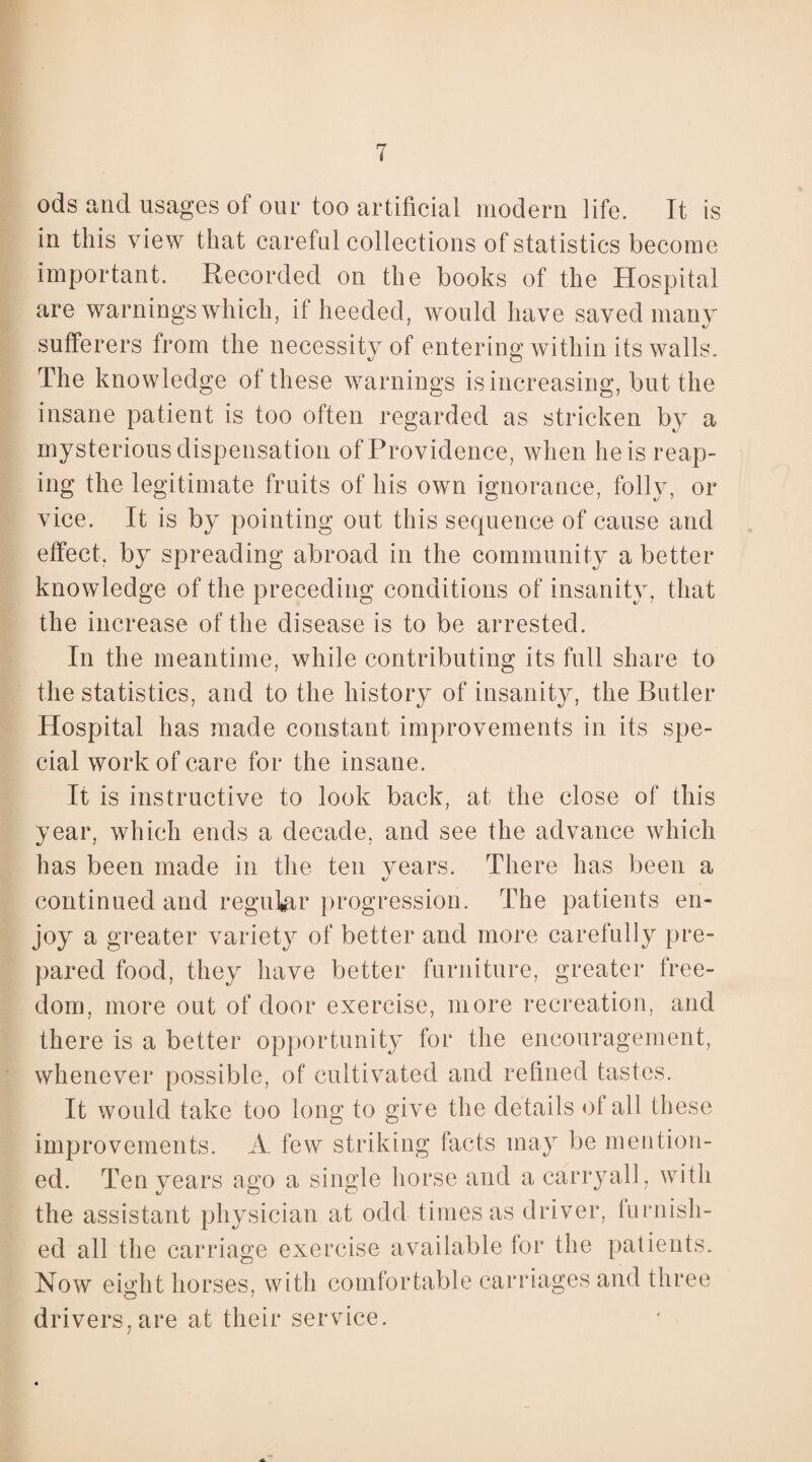 ods and usages of our too artificial modern life. It is in this view that careful collections of statistics become important. Recorded on the books of the Hospital are warnings which, if heeded, would have saved many sufferers from the necessitv of entering within its walls. The knowledge of these warnings is increasing, but the insane patient is too often regarded as stricken by a mysterious dispensation of Providence, when he is reap¬ ing the legitimate fruits of his own ignorance, folly, or vice. It is by pointing out this sequence of cause and effect, by spreading abroad in the community a better knowledge of the preceding conditions of insanity, that the increase of the disease is to be arrested. In the meantime, while contributing its full share to the statistics, and to the history of insanity, the Butler Hospital has made constant improvements in its spe¬ cial work of care for the insane. It is instructive to look back, at the close of this year, which ends a decade, and see the advance which has been made in the ten years. There has been a continued and regular progression. The patients en¬ joy a greater variety of better and more carefully pre¬ pared food, they have better furniture, greater free¬ dom, more out of door exercise, more recreation, and there is a better opportunity for the encouragement, whenever possible, of cultivated and refined tastes. It would take too long to give the details ot all these improvements. A few striking facts may be mention¬ ed. Ten years ago a single horse and a carryall, with the assistant physician at odd times as driver, furnish¬ ed all the carriage exercise available for the patients. Now eight horses, with comfortable carriages and three drivers, are at their service.