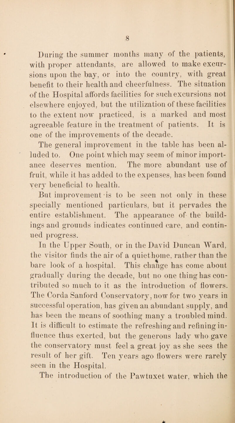 During the summer months many of the patients, with proper attendants, are allowed to make excur¬ sions upon the bay, or into the country, with great benefit to their health and cheerfulness. The situation of the Hospital affords facilities for such excursions not elsewhere enjoyed, but the utilization of these facilities to the extent now practiced, is a marked and most agreeable feature in the treatment of patients. It is one of the improvements of the decade. The general improvement in the table has been al¬ luded to. One point which may seem of minor import¬ ance deserves mention. The more abundant use of fruit, while it has added to the expenses, has been found very beneficial to health. But improvement *is to be seen not only in these specially mentioned particulars, but it pervades the entire establishment. The appearance of the build¬ ings and grounds indicates continued care, and contin¬ ued progress. In the Upper South, or in the David Duncan Ward, the visitor finds the air of a quiet home, rather than the bare look of a hospital. This change has come about gradually during the decade, but no one thing has con¬ tributed so much to it as the introduction of flowers. The Corda Sanford Conservatory, now for two years in successful operation, has given an abundant supply, and has been the means of soothing many a troubled mind. It is difficult to estimate the refreshing and refining in¬ fluence thus exerted, but the generous lady who gave the conservatory must feel a great joy as she sees the result of her gift. Ten years ago flowers were rarely seen in the Hospital. The introduction of the Pawtuxet water, which the hL