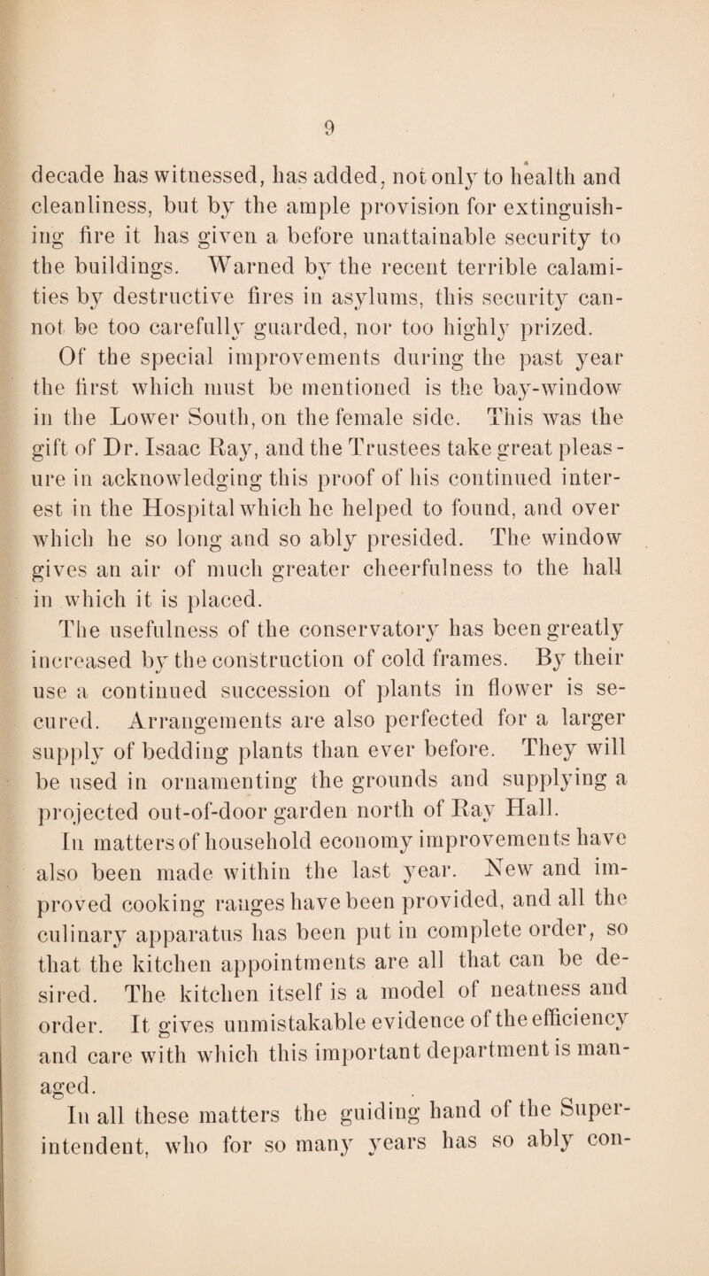 decade has witnessed, has added, not only to health and cleanliness, but by the ample provision for extinguish¬ ing lire it has given a before unattainable security to the buildings. Warned by the recent terrible calami¬ ties by destructive fires in asylums, this security can¬ not be too carefully guarded, nor too highly prized. Of the special improvements during the past year the first which must be mentioned is the bay-window in the Lower South, on the female side. This was the gift of Dr. Isaac Ray, and the Trustees take great pleas¬ ure in acknowledging this proof of his continued inter¬ est in the Hospital which he helped to found, and over which he so long and so ably presided. The window gives an air of much greater cheerfulness to the hall in which it is placed. The usefulness of the conservatory has been greatly increased by the construction of cold frames. By their use a continued succession of plants in flower is se¬ cured. Arrangements are also perfected for a larger supply of bedding plants than ever before. They will be used in ornamenting the grounds and supplying a projected out-of-door garden north of Ray Hall. In matters of household economy improvements have also been made within the last year. New and im¬ proved cooking ranges have been provided, and all the culinary apparatus has been put in complete order, so that the kitchen appointments are all that can be de¬ sired. The kitchen itself is a model of neatness and order. It gi ves unmistakable evidence of the efficiency and care with which this important department is man¬ aged. In all these matters the guiding hand of the Super¬ intendent, who for so many years has so ably con-