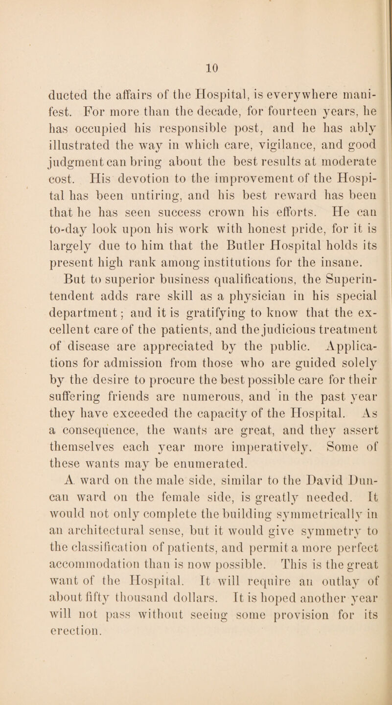 ducted the affairs of the Hospital, is everywhere mani¬ fest. For more than the decade, for fourteen years, he has occupied his responsible post, and he has ably illustrated the way in which care, vigilance, and good judgment can bring about the best results at moderate cost. His devotion to the improvement of the Hospi¬ tal has been untiring, and his best reward has been that he has seen success crown his efforts. He can to-day look upon his work with honest pride, for it is largely due to him that the Butler Hospital holds its present high rank among institutions for the insane. But to superior business qualifications, the Superin¬ tendent adds rare skill as a physician in his special department; and it is gratifying to know that the ex¬ cellent care of the patients, and the judicious treatment of disease are appreciated by the public. Applica¬ tions for admission from those who are guided solely by the desire to procure the best possible care for their suffering friends are numerous, and in the past year they have exceeded the capacity of the Hospital. As a consequence, the wants are great, and they assert themselves each year more imperatively. Some of these wants may be enumerated. A. ward on the male side, similar to the David Dun¬ can ward on the female side, is greatly needed. It would not only complete the building symmetrically in an architectural sense, but it would give symmetry to the classification of patients, and permit a more perfect accommodation than is now possible. This is the great want of the Hospital. It will require an outlay of about fifty thousand dollars. It is hoped another year will not pass without seeing some provision for its erection.
