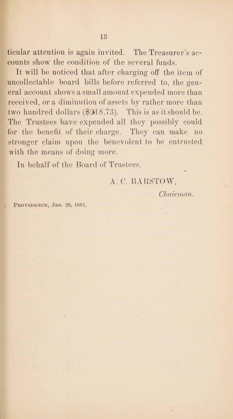 ticular attention is again invited. The Treasurer’s ac¬ counts show the condition of the several funds. It will be noticed that after charging off the item of uncollectable board bills before referred to, the gen¬ eral account shows a small amount expended more than received, or a diminution of assets by rather more than two hundred dollars ($£18.73). This is as it should be. The Trustees have expended all they possibly could for the benefit of their charge. They can make no stronger claim upon the benevolent to be entrusted with the means of doing more. In behalf of the Board of Trustees, A. 0. BARSTOW, Chairman. Providence, Jan. 26, 1881.
