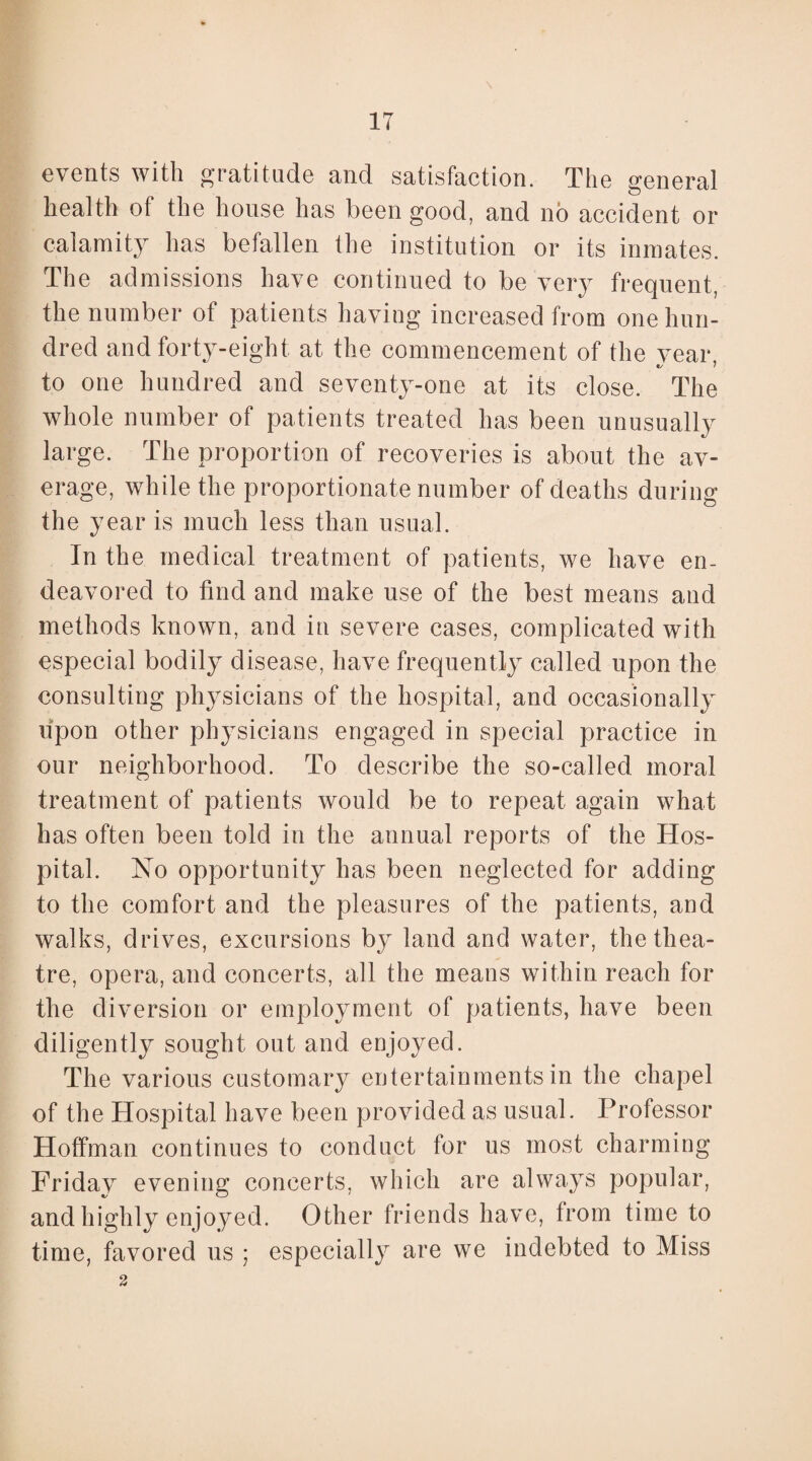 IT events with gratitude and satisfaction. The general health ot the house has been good, and no accident or calamity has befallen the institution or its inmates. The admissions have continued to be very frequent, ing increased from one hun¬ dred and forty-eight at the commencement of the year to one hundred and seventy-one at its close. The whole number of patients treated has been unusually large. The proportion of recoveries is about the av¬ erage, while the proportionate number of deaths during the year is much less than usual. In the medical treatment of patients, we have en¬ deavored to find and make use of the best means and methods known, and in severe cases, complicated with especial bodily disease, have frequently called upon the consulting physicians of the hospital, and occasionally upon other physicians engaged in special practice in our neighborhood. To describe the so-called moral treatment of patients would be to repeat again what has often been told in the annual reports of the Hos¬ pital. No opportunity has been neglected for adding to the comfort and the pleasures of the patients, and walks, drives, excursions by land and water, the thea¬ tre, opera, and concerts, all the means within reach for the diversion or employment of patients, have been diligently sought out and enjoyed. The various customary entertainments in the chapel of the Hospital have been provided as usual. Professor Hoffman continues to conduct for us most charming Friday evening concerts, which are always popular, and highly enjoyed. Other friends have, from time to time, favored us ; especially are we indebted to Miss 2