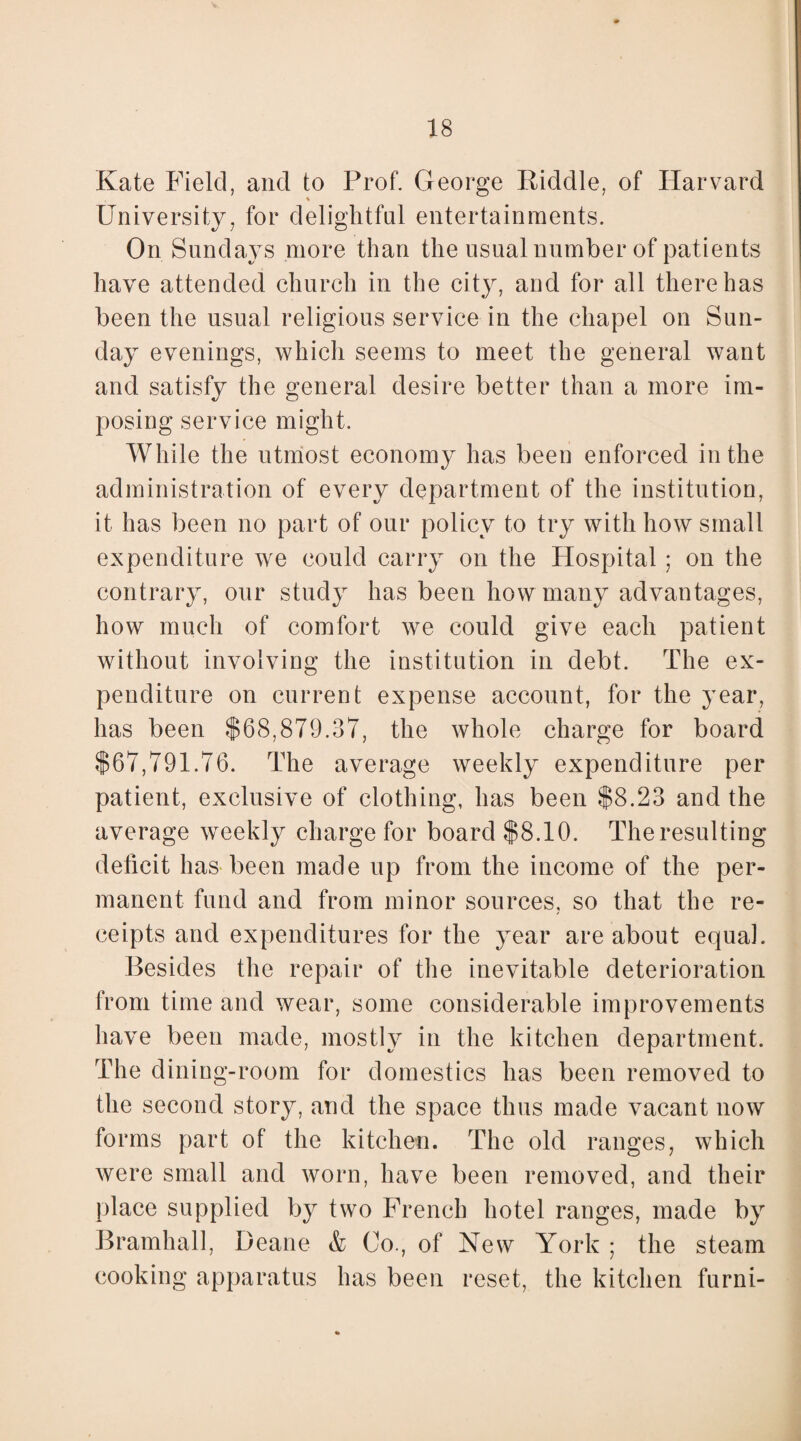 Kate Field, and to Prof. George Riddle, of Harvard University, for delightful entertainments. On Sundays more than the usual number of patients have attended church in the city, and for all there has been the usual religious service in the chapel on Sun¬ day evenings, which seems to meet the general want and satisfy the general desire better than a more im¬ posing service might. While the utmost economy has been enforced in the administration of every department of the institution, it has been no part of our policy to try with how small expenditure we could carry on the Hospital ; on the contrary, our study has been how many advantages, how much of comfort we could give each patient without involving the institution in debt. The ex¬ penditure on current expense account, for the year, has been $68,879.37, the whole charge for board $67,791.76. The average weekly expenditure per patient, exclusive of clothing, has been $8.23 and the average weekly charge for board $8.10. The resulting deficit has been made up from the income of the per¬ manent fund and from minor sources, so that the re¬ ceipts and expenditures for the year are about equal. Besides the repair of the inevitable deterioration from time and wear, some considerable improvements have been made, mostly in the kitchen department. The dining-room for domestics has been removed to the second story, and the space thus made vacant now forms part of the kitchen. The old ranges, which were small and worn, have been removed, and their place supplied by two French hotel ranges, made by Bramhall, Deane & Co., of New York ; the steam cooking apparatus has been reset, the kitchen furni-
