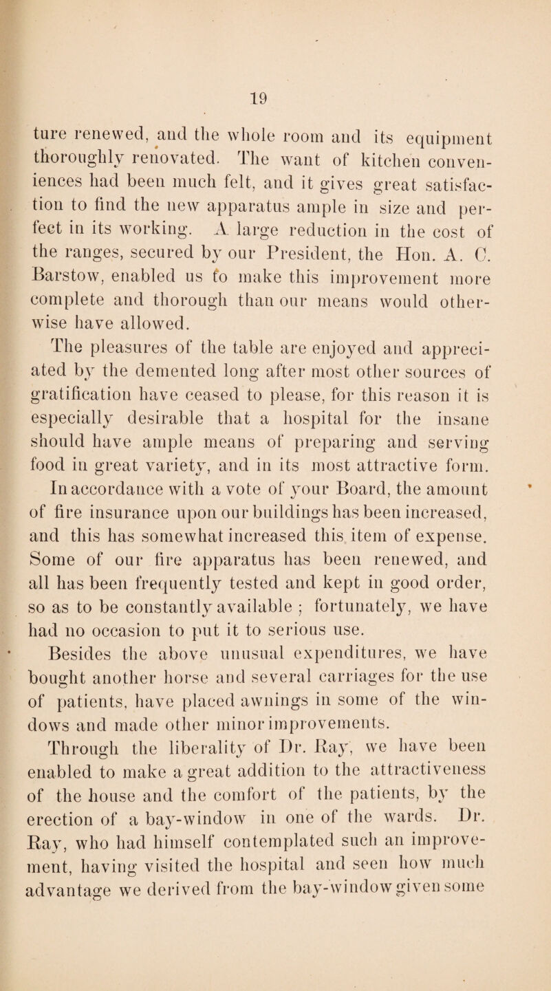 ture renewed, and tlie whole room and its equipment thoroughly renovated. The want of kitchen conven¬ iences had been much felt, and it gives great satisfac¬ tion to find the new apparatus ample in size and per¬ fect in its working. A large reduction in the cost of the ranges, secured by our President, the Hon. A. 0. -Barstow, enabled us to make this improvement more complete and thorough than our means would other¬ wise have allowed. The pleasures of the table are enjoyed and appreci¬ ated by the demented long after most other sources of gratification have ceased to please, for this reason it is especially desirable that a hospital for the insane should have ample means of preparing and serving food in great variety, and in its most attractive form. In accordance with a vote of your Board, the amount of fire insurance upon our buildings has been increased, and this has somewhat increased this item of expense. Some of our fire apparatus has been renewed, and all has been frequently tested and kept in good order, so as to be constantly available ; fortunately, we have had no occasion to put it to serious use. Besides the above unusual expenditures, we have bought another horse and several carriages for the use of patients, have placed awnings in some of the win¬ dows and made other minor improvements. Through the liberality of Dr. Bay, we have been enabled to make a great addition to the attractiveness of the house and the comfort of the patients, by the erection of a bay-window in one of the wards. Dr. Ray, who had himself contemplated such an improve¬ ment, having visited the hospital and seen how much advantage we derived from the bay-window given some