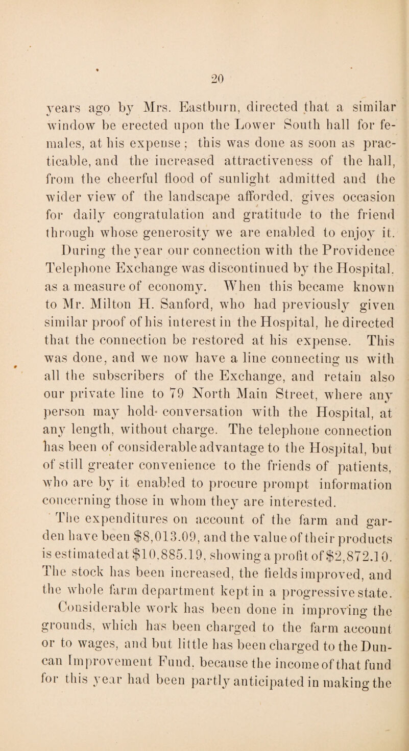 * years ago by Mrs. Eastburn, directed that a similar window be erected upon the Lower South hall for fe¬ males, at his expense ; this was done as soon as prac¬ ticable, and the increased attractiveness of the hall, from the cheerful flood of sunlight admitted and the wider view of the landscape afforded, gives occasion for daily congratulation and gratitude to the friend through whose generosity we are enabled to enjoy it. During the year our connection with the Providence Telephone Exchange was discontinued by the Hospital, as a measure of economy. When this became known to Mr. Milton H. Sanford, who had previously given similar proof of his interest in the Hospital, he directed that the connection be restored at his expense. This was done, and we now have a line connecting us with all the subscribers of the Exchange, and retain also our private line to 79 North Main Street, where any person may hold- conversation with the Hospital, at any length, without charge. The telephone connection has been of considerable advantage to the Hospital, but of still greater convenience to the friends of patients, enabled to procure prompt information concerning those in whom they are interested. The expenditures on account of the farm and gar¬ den have been $8,013.09, and the value of their products is estimated at $10,885.19, showing a profit of $2,872.10. The stock has been increased, the fields improved, and the whole farm department kept in a progressive state. Considerable work has been done in improving the grounds, which has been charged to the farm account or to wages, and but little has been charged to the Dun¬ can Improvement Fund, because the income of that fund lor this year had been partly anticipated in making the