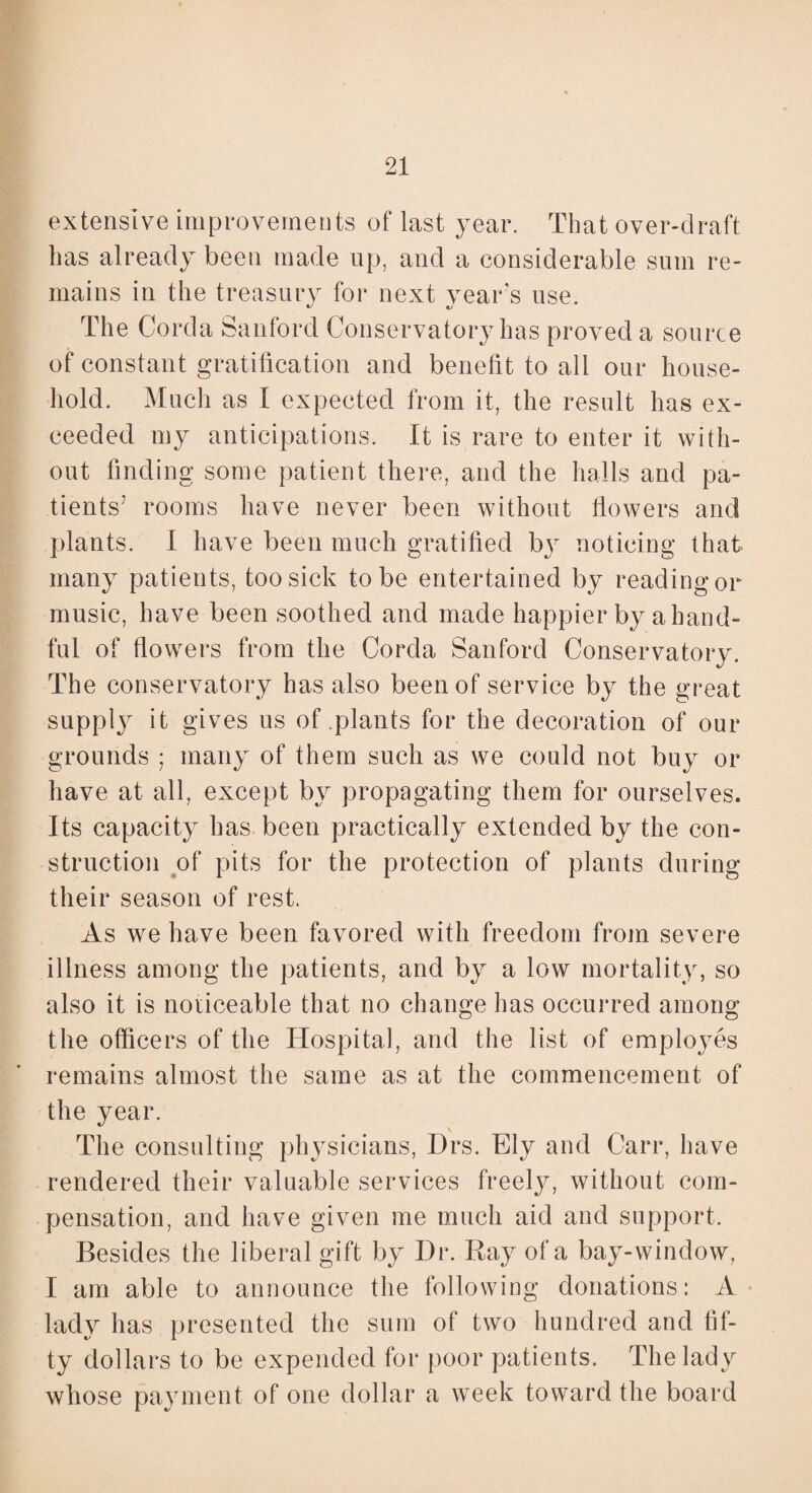 extensive improvements of last year. That over-draft has already been made up, and a considerable sum re¬ mains in the treasury for next vears use. The Corda Sanford Conservatory has proved a source of constant gratification and benefit to all our house¬ hold. Much as I expected from it, the result has ex¬ ceeded my anticipations. It is rare to enter it with¬ out finding some patient there, and the halls and pa¬ tients7 rooms have never been without flowers and plants. I have been much gratified b}r noticing that many patients, too sick to be entertained by reading or music, have been soothed and made happier by a hand¬ ful of flowers from the Corda Sanford Conservatory. The conservatory has also been of service by the great supply it gives us of plants for the decoration of our grounds ; many of them such as we could not buy or have at all, except by propagating them for ourselves. Its capacity has been practically extended by the con¬ struction of pits for the protection of plants during their season of rest. As we have been favored with freedom from severe illness among the patients, and by a low mortality, so also it is noticeable that no change has occurred among the officers of the Hospital, and the list of employes remains almost the same as at the commencement of the year. The consulting physicians, Drs. Ely and Carr, have rendered their valuable services freely, without com¬ pensation, and have given me much aid and support. Besides the liberal gift by Dr. Ray of a bay-window, I am able to announce the following donations: A lady has presented the sum of two hundred and fif¬ ty dollars to be expended for poor patients. The lady whose payment of one dollar a week toward the board
