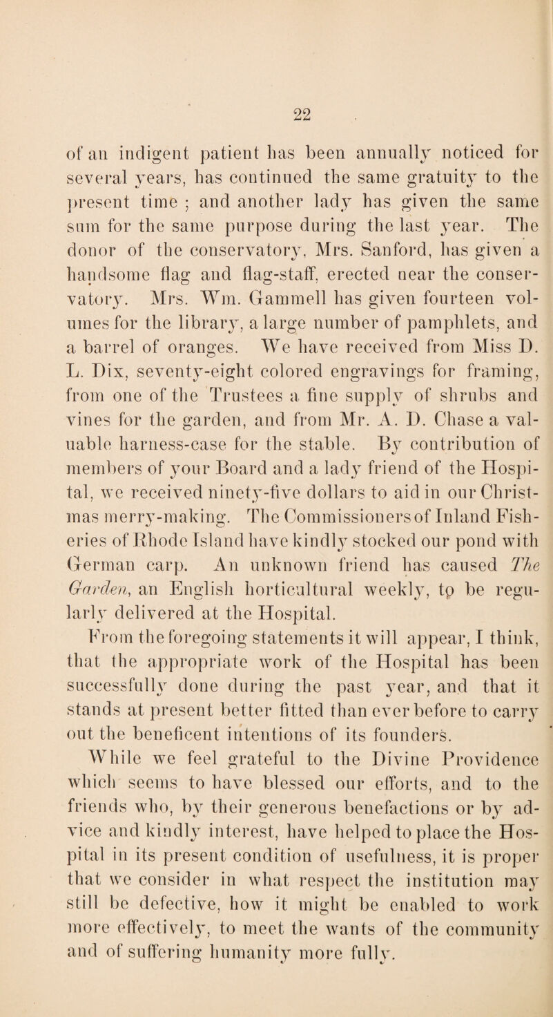 of an indigent patient lias been annually noticed for several years, has continued the same gratuity to the present time ; and another lady has given the same sum for the same purpose during the last year. The donor of the conservatory, Mrs. Sanford, has given a handsome flag and flag-staff, erected near the conser¬ vatory. Mrs. Wm. Gammell has given fourteen vol¬ umes for the library, a large number of pamphlets, and a barrel of oranges. We have received from Miss D. L. Dix, seventy-eight colored engravings for framing, from one of the Trustees a fine supply of shrubs and vines for the garden, and from Mr. A. D. Chase a val¬ uable harness-case for the stable. By contribution of members of your Board and a lady friend of the Hospi¬ tal, we received ninety-five dollars to aid in our Christ¬ mas merry-making. The Commissioners of Inland Fish¬ eries of Rhode Island have kindly stocked our pond with German carp. An unknown friend has caused The Garden, an English horticultural weekly, tp be regu¬ larly delivered at the Hospital. From the foregoing statements it will appear, I think, that the appropriate work of the Hospital has been successfully done during the past year, and that it stands at present better fitted than ever before to carry out the beneficent intentions of its founders. While we feel grateful to the Divine Providence which seems to have blessed our efforts, and to the friends who, by their generous benefactions or by ad¬ vice and kindly interest, have helped to place the Hos¬ pital in its present condition of usefulness, it is proper that we consider in what respect the institution may still be defective, how it might be enabled to work more effectively, to meet the wants of the community and of suffering humanity more fully.