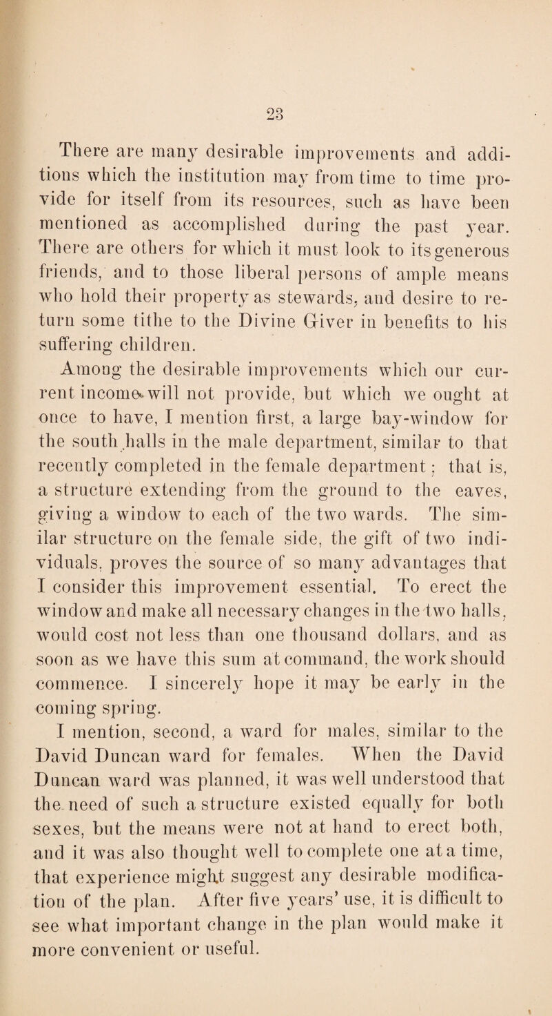There are many desirable improvements and addi¬ tions which the institution may from time to time pro¬ vide for itself from its resources, such as have been mentioned as accomplished during the past year. There are others for which it must look to its generous friends, and to those liberal persons of ample means who hold their property as stewards, and desire to re¬ turn some tithe to the Divine (liver in benefits to his suffering children. Among the desirable improvements which our cur¬ rent income* will not. provide, but which we ought at once to have, I mention first, a large bay-window for the south halls in the male department, similar to that recently completed in the female department; that is, a structure extending from the ground to the eaves, giving a window to each of the two wards. The sim¬ ilar structure on the female side, the gift of two indi¬ viduals, proves the source of so many advantages that I consider this improvement essential, To erect the window and make all necessary changes in the two halls, would cost not less than one thousand dollars, and as soon as we have this sum at command, the work should commence. I sincerely hope it may be early in the coming spring. I mention, second, a ward for males, similar to the David Duncan ward for females. When the David Duncan ward was planned, it was well understood that the need of such a structure existed equally for both sexes, but the means were not at hand to erect both, and it was also thought well to complete one at a time, that experience might suggest any desirable modifica¬ tion of the plan. After five years’ use, it is difficult to see what important change in the plan would make it more convenient or useful.