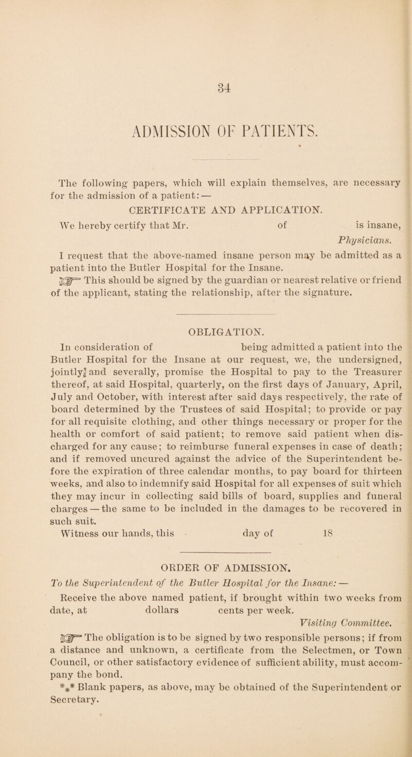 ADMISSION OF PATIENTS. The following papers, which will explain themselves, are necessary for the admission of a patient: — CERTIFICATE AND APPLICATION. We hereby certify that Mr. of is insane, Physicians. I request that the above-named insane person may be admitted as a patient into the Butler Hospital for the Insane. This should be signed by the guardian or nearest relative or friend of the applicant, stating the relationship, after the signature. OBLIGATION. In consideration of being admitted a patient into the Butler Hospital for the Insane at our request, we, the undersigned, jointly! and severally, promise the Hospital to pay to the Treasurer thereof, at said Hospital, quarterly, on the first days of January, April, July and October, with interest after said days respectively, the'rate of board determined by the Trustees of said Hospital; to provide or pay for all requisite clothing, and other things necessary or proper for the health or comfort of said patient; to remove said patient when dis¬ charged for any cause; to reimburse funeral expenses in case of death; and if removed uncured against the advice of the Superintendent be¬ fore the expiration of three calendar months, to pay board for thirteen weeks, and also to indemnify said Hospital for all expenses of suit which they may incur in collecting said bills of board, supplies and funeral charges — the same to be included in the damages to be recovered in such suit. Witness our hands, this day of 18 ORDER OF ADMISSION. To the Superintendent of the Butler Hospital for the Insane: — Receive the above named patient, if brought within two weeks from date, at dollars cents per week. Visiting Committee. The obligation is to be signed by two responsible persons; if from a distance and unknown, a certificate from the Selectmen, or Town Council, or other satisfactory evidence of sufficient ability, must accom¬ pany the bond. *** Blank papers, as above, may be obtained of the Superintendent or Secretary.