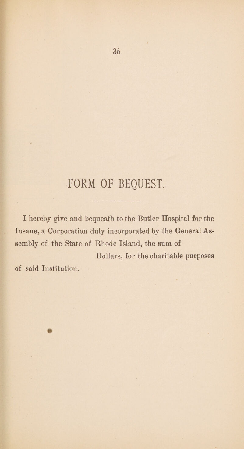 FORM OF BEQUEST. I hereby give and bequeath to the Butler Hospital for the Insane, a Corporation duly incorporated by the General As¬ sembly of the State of Rhode Island, the sum of Dollars, for the charitable purposes of said Institution.