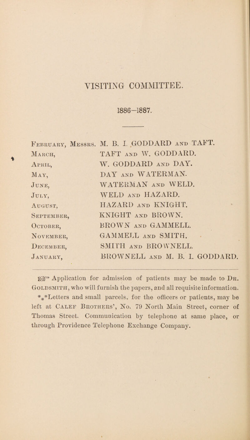 VISITING COMMITTEE. 1886-1887. February, Messrs. March, Abril, M AY, June, July, August, September, October, November, December, January, M. B. I. GODDARD and TAFT. TAFT ajjd W. GODDARD. W. GODDARD and BAY. DAY AND WATERMAN. WATERMAN and WELD. WELD and LIAZARD. HAZARD and KNIGHT. KNIGHT and BROWN. BROWN and GAMMELL. GAMMELL and SMITH. SMITH and BROWNELL. BROWNELL and M. B. I. GODDARD. Iglr3 Application for admission of patients may be made to Dr. Goldsmith, who will furnish the papers, and all requisite information. ***Letters and small parcels, for the officers or patients, may be left at Calef Brothers’, No. 79 North Main Street, corner of Thomas Street. Communication by telephone at same place, or through Providence Telephone Exchange Company.