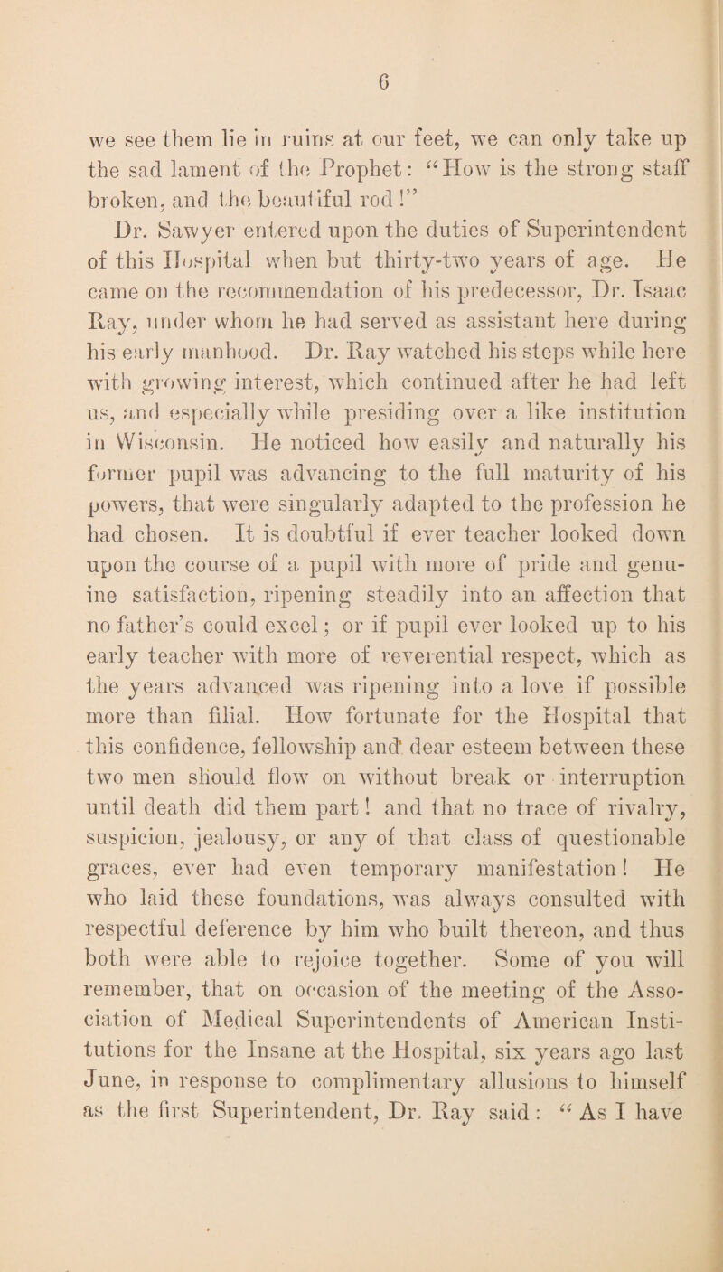 we see them lie in ruins at our feet, we can only take up the sad lament of the Prophet: “How is the strong staff broken, and the beautiful rod !” Dr. Sawyer entered upon the duties of Superintendent of this Hospital when but thirty-two years of age. He came on the recommendation of his predecessor, Dr. Isaac Hay, under whom he had served as assistant here during his early manhood. Dr. Ray watched his steps while here with growing interest, which continued after he had left us, and especially while presiding over a like institution in Wisconsin. He noticed how easily and naturally his former pupil was advancing to the full maturity of his powers, that were singularly adapted to the profession he had chosen. It is doubtful if ever teacher looked down upon the course of a pupil with more of pride and genu¬ ine satisfaction, ripening steadily into an affection that no father’s could excel; or if pupil ever looked up to his early teacher with more of reverential respect, which as the years advanced was ripening into a love if possible more than filial. How fortunate for the Hospital that this confidence, fellowship and. dear esteem between these two men should flow on without break or interruption until death did them part! and that no trace of rivalry, suspicion, jealousy, or any of that class of questionable graces, ever had even temporary manifestation! He who laid these foundations, was always consulted with respectful deference by him who built thereon, and thus both were able to rejoice together. Some of you will remember, that on occasion of the meeting of the Asso¬ ciation of Medical Superintendents of American Insti¬ tutions for the Insane at the Hospital, six years ago last June, in response to complimentary allusions to himself as the first Superintendent, Dr. Ray said: “ As I have