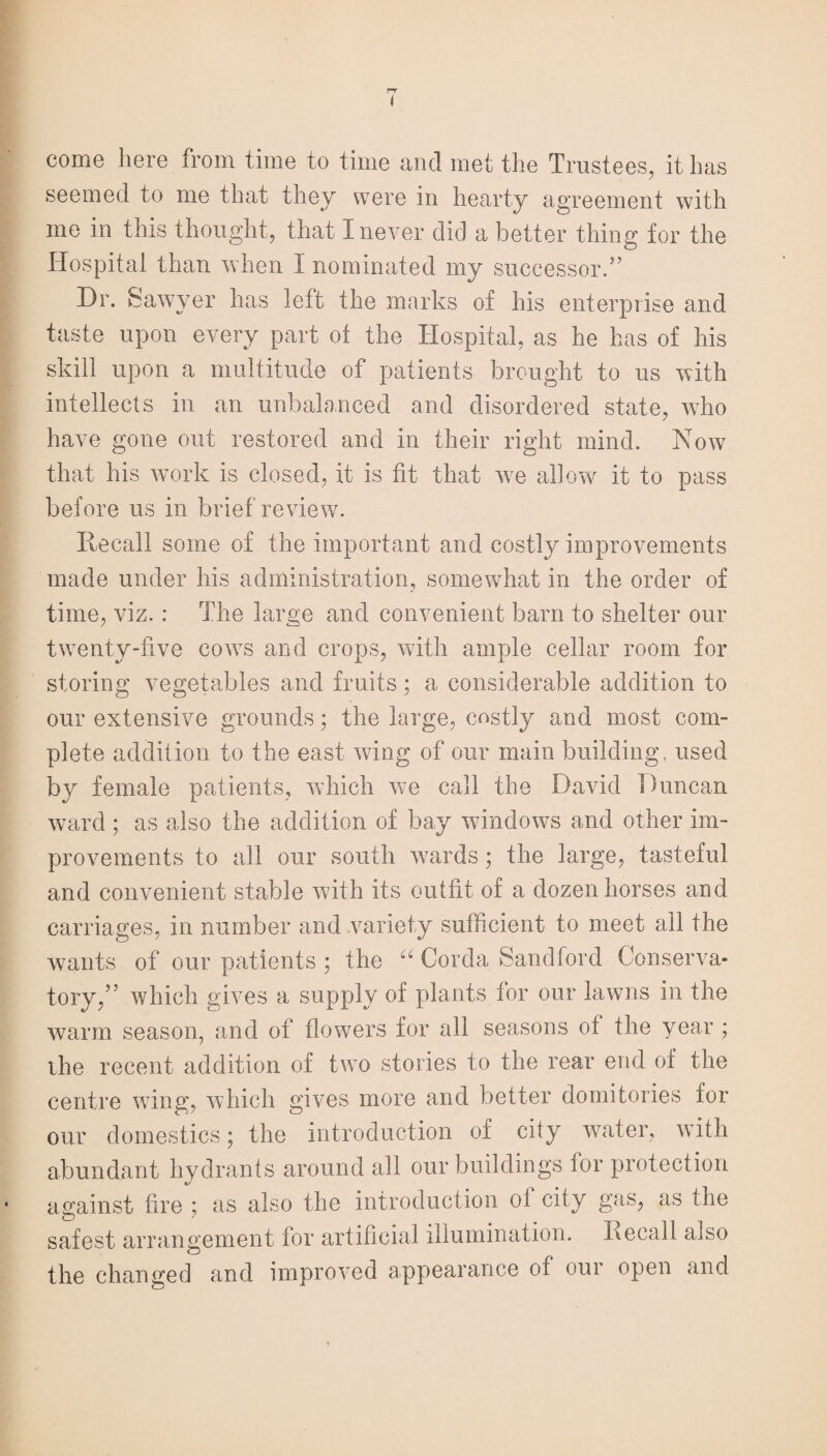 t come here from time to time ancl met the Trustees, it has seemed to me that they were in hearty agreement with me in this thought, that I never did a better thing for the Hospital than when I nominated my successor.” Dr. Sawyer has left the marks of his enterprise and taste upon every part of the Hospital, as he has of his skill upon a multitude of patients brought to us with intellects in an unbalanced and disordered state, who have gone out restored and in their right mind. Now that his work is closed, it is fit that we allow it to pass before us in brief review. Recall some of the important and costly improvements made under his administration, somewhat in the order of time, viz. : The large and convenient barn to shelter our twenty-five cows and crops, with ample cellar room for storing vegetables and fruits; a considerable addition to our extensive grounds • the large, costly and most com¬ plete addition to the east wing of our main building, used by female patients, which we call the David Duncan ward; as also the addition of bay windows and other im¬ provements to all our south wards; the large, tasteful and convenient stable with its outfit of a dozen horses and carriages, in number and variety sufficient to meet all the wants of our patients ; the “ Corda Sandford Conserva¬ tory,” which gives a supply of plants for our lawns in the warm season, and of flowers for all seasons of the year ; the recent addition of two stories to the rear end of the centre wing, which gives more and better domitories for our domestics; the introduction of city water, with abundant hydrants around all our buildings for protection against fire ; as also the introduction of city gas, as the safest arrangement for artificial illumination. Recall also the changed and improved appearance of our open and