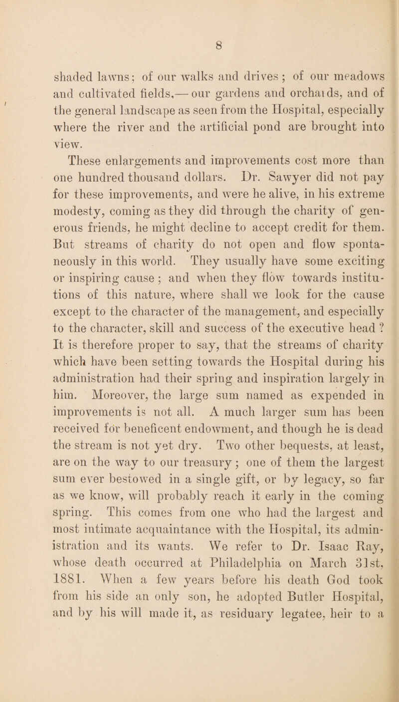 shaded lawns; of our walks and drives; of our meadows and cultivated fields,— our gardens and orchaids, and of the general landscape as seen from the Hospital, especially where the river and the artificial pond are brought into view. These enlargements and improvements cost more than one hundred thousand dollars. Dr. Sawyer did not pay for these improvements, and were he alive, in his extreme modesty, coming as they did through the charity of gen¬ erous friends, he might decline to accept credit for them. But streams of charity do not open and flow sponta¬ neously in this world. They usually have some exciting or inspiring cause ; and when they flow towards institu¬ tions of this nature, where shall w-e look for the cause except to the character of the management, and especially to the character, skill and success of the executive head ? It is therefore proper to say, that the streams of charity which have been setting towards the Hospital during his administration had their spring and inspiration largely in him. Moreover, the large sum named as expended in improvements is not all. A much larger sum has been received for beneficent endowment, and though he is dead the stream is not yet dry. Two other bequests, at least, are on the way to our treasury; one of them the largest sum ever bestowed in a single gift, or by legacy, so far as we know, will probably reach it early in the coming spring. This comes from one who had the largest and most intimate acquaintance with the Hospital, its admin¬ istration and its wants. We refer to Dr. Isaac Bay, whose death occurred at Philadelphia on March 31st, 1881. When a few years before his death God took from his side an only son, he adopted Butler Hospital, and by his will made it, as residuary legatee, heir to a