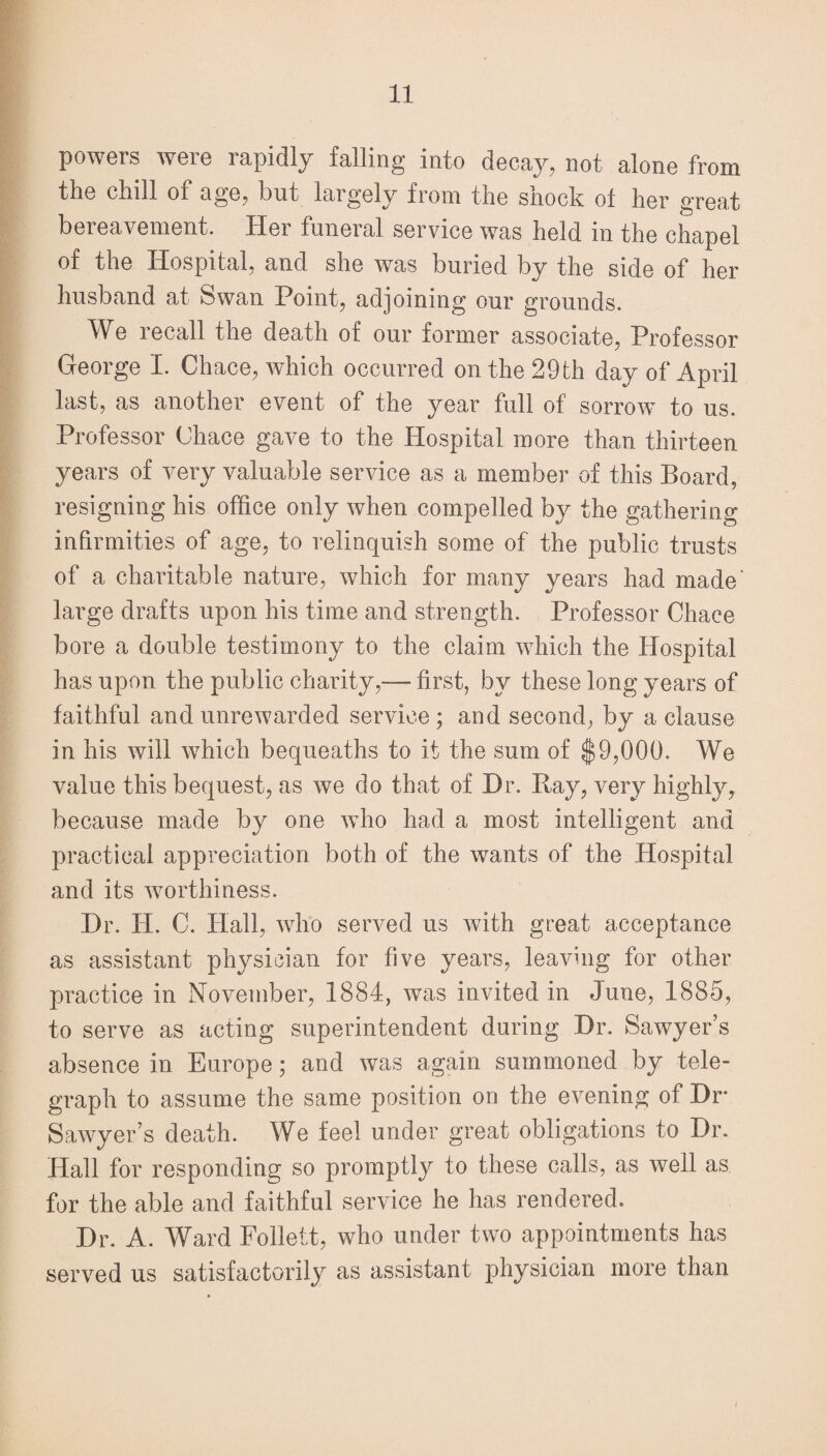 powers were rapidly falling into decay, not alone from tlie dull of age, but laigely from the snock of her great bereavement. Her funeral service was held in the chapel of the Hospital, and she was buried by the side of her husband at Swan Point, adjoining our grounds. We recall the death of our former associate, Professor George I. Chace, which occurred on the 29th day of April last, as another event of the year full of sorrow to us. Professor Chace gave to the Hospital more than thirteen years of very valuable service as a member of this Board, resigning his office only when compelled by the gathering infirmities of age, to relinquish some of the public trusts of a charitable nature, which for many years had made’ large drafts upon his time and strength. Professor Chace bore a double testimony to the claim which the Hospital has upon the public charity,— first, by these long years of faithful and unrewarded service ; and second, by a clause in his will which bequeaths to it the sum of $9,000. We value this bequest, as we do that of Hr. Bay, very highly, because made by one who had a most intelligent and practical appreciation both of the wants of the Hospital and its worthiness. Hr. H. C. Hall, who served us with great acceptance as assistant physician for five years, leaving for other practice in November, 1884, was invited in June, 1885, to serve as acting superintendent during Hr. Sawyer’s absence in Europe; and was again summoned by tele¬ graph to assume the same position on the evening of Hr* Sawyer’s death. We feel under great obligations to Hr. Hall for responding so promptly to these calls, as well as for the able and faithful service he has rendered. Hr. A. Ward Follett, who under two appointments has served us satisfactorily as assistant physician more than