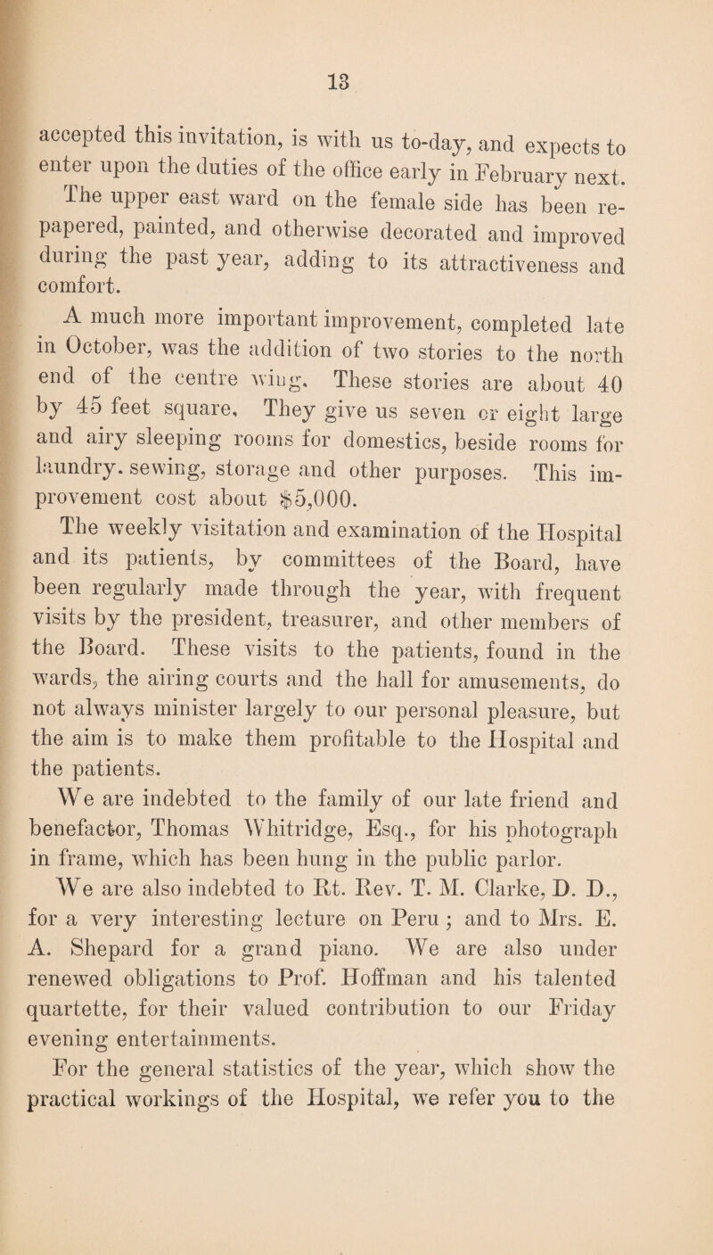 accepted this invitation, is with us to-day, and expects to enter upon the duties of the office early in February next. The upper east ward on the female side has been re- papeied, painted, and otherwise decorated and improved during the past year, adding to its attractiveness and comfort. A much more important improvement, completed late in October, was the addition of two stories to the north end of the centre wing. These stories are about 40 by 45 feet square. They give us seven or eight large and airy sleeping rooms for domestics, beside rooms for laundry, sewing, storage and other purposes. This im¬ provement cost about $5,000. The weekly visitation and examination of the Hospital and its patients, by committees of the Board, have been regularly made through the year, with frequent visits by the president, treasurer, and other members of the Board. These visits to the patients, found in the wards, the airing courts and the hall for amusements, do not always minister largely to our personal pleasure, but the aim is to make them profitable to the Hospital and the patients. We are indebted to the family of our late friend and benefactor, Thomas Whitridge, Esq., for his photograph in frame, which has been hung in the public parlor. We are also indebted to Jit. Bev. T. M. Clarke, D. D., for a very interesting lecture on Peru ; and to Mrs. E. A. Shepard for a grand piano. We are also under renewed obligations to Prof. Hoffman and his talented quartette, for their valued contribution to our Friday evening entertainments. For the general statistics of the year, which show the practical workings of the Flospital, we refer you to the