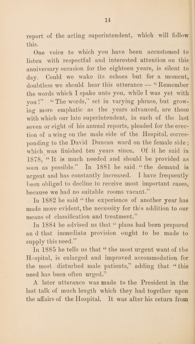report of the acting superintendent, which will follow this. One voice to which you have been accustomed to listen with respectful and interested attention on this anniversary occasion for the eighteen years, is silent to day. Could we wake its echoes but for a moment, doubtless we should hear this utterance — “ Remember the words which I spake unto you, while I was yet with you!” “ The words,” set in varying phrase, but grow¬ ing more emphatic as the years advanced, are those with which our late superintendent, in each of the last seven or eight of his annual reports, pleaded for the erec¬ tion of awing on the male side of the Hospital, corres¬ ponding to the David Duncan ward on the female side; which was finished ten years since. Of it he said in • «■ 1878, “It is much needed and should be provided as soon as possible.” In 1881 he said. “ the demand is urgent and has constantly increased. I have frequently been obliged to decline to receive most important cases, because we had no suitable rooms vacant.” In 1882 he said “ the experience of another year has made more evident, the necessity for this addition to our means of classification and treatment.” In 1884 he advised us that “ plans had been prepared an d that immediate provision ought to be made to supply this need.” In 1885 he tells us that “ the most urgent want of the Hospital, is enlarged and improved accommodation for the most disturbed male patients,” adding that “ this need has been often urged.” A later utterance was made to the President in the last talk of much length which they had together upon the affairs of the Hospital, It was after his return from