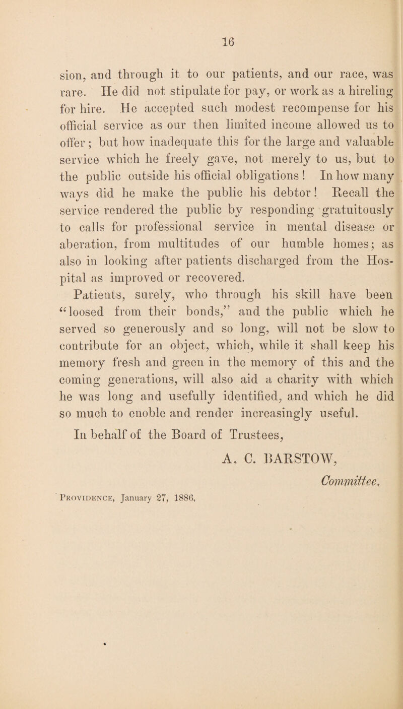 sion, and through it to our patients, and our race, was rare. He did not stipulate for pay, or work as a hireling for hire. He accepted such modest recompense for his official service as our then limited income allowed us to offer ; but how inadequate this for the large and valuable service which he freely gave, not merely to us, but to the public outside his official obligations ! In how many ways did he make the public his debtor! Recall the service rendered the public by responding gratuitously to calls for professional service in mental disease or alteration, from multitudes of our humble homes; as also in looking after patients discharged from the Hos¬ pital as improved or recovered. Patients, surely, who through his skill have been “ loosed from their bonds,” and the public which he served so generously and so long, will not be sloiv to contribute for an object, which, while it shall keep his memory fresh and green in the memory of this and the coming generations, will also aid a charity with which he was long and usefully identified, and which he did so much to enoble and render increasingly useful. In behalf of the Board of Trustees, A, C. BAR STOW, Committee, Providence, January 27, 1886,