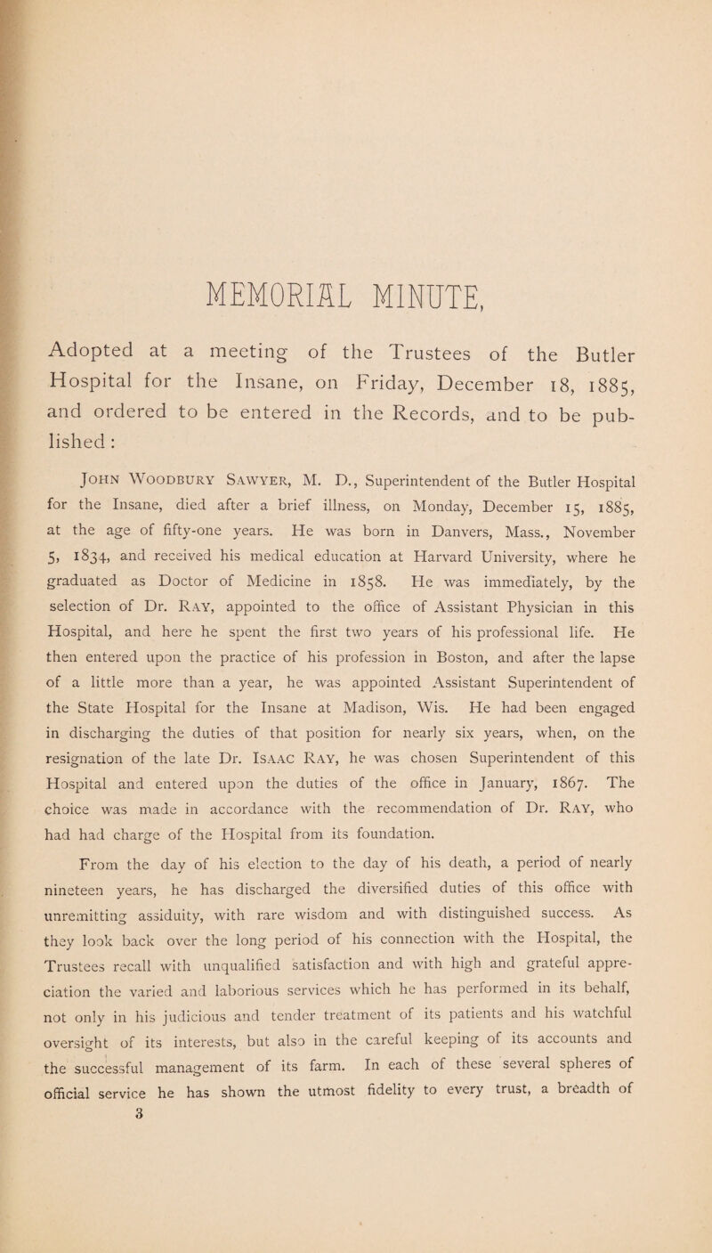 MEMORIAL MINUTE, Adopted at a meeting of the Trustees of the Butler Hospital for the Insane, on Friday, December 18, 1885, and ordered to be entered in the Records, and to be pub¬ lished : John Woodbury Sawyer, M. D., Superintendent of the Butler Hospital for the Insane, died after a brief illness, on Monday, December 15, 1885, at the age of fifty-one years. He was born in Danvers, Mass., November 5, 1834, and received his medical education at Harvard University, where he graduated as Doctor of Medicine in 1858. He was immediately, by the selection of Dr. Ray, appointed to the office of Assistant Physician in this Hospital, and here he spent the first two years of his professional life. He then entered upon the practice of his profession in Boston, and after the lapse of a little more than a year, he was appointed Assistant Superintendent of the State Hospital for the Insane at Madison, Wis. He had been engaged in discharging the duties of that position for nearly six years, when, on the resignation of the late Dr. Isaac Ray, he was chosen Superintendent of this Hospital and entered upon the duties of the office in January, 1867. The choice was made in accordance with the recommendation of Dr. Ray, who had had charge of the Hospital from its foundation. From the day of his election to the day of his death, a period of nearly nineteen years, he has discharged the diversified duties of this office with unremitting assiduity, with rare wisdom and with distinguished success. As they look back over the long period of his connection with the Hospital, the Trustees recall with unqualified satisfaction and with high and grateful appre¬ ciation the varied and laborious services which he has performed in its behalf, not only in his judicious and tender treatment of its patients and his watchful oversight of its interests, but also in the careful keeping oi its accounts and the successful management of its farm. In each of these several spheres of official service he has shown the utmost fidelity to every trust, a bicadth of 3