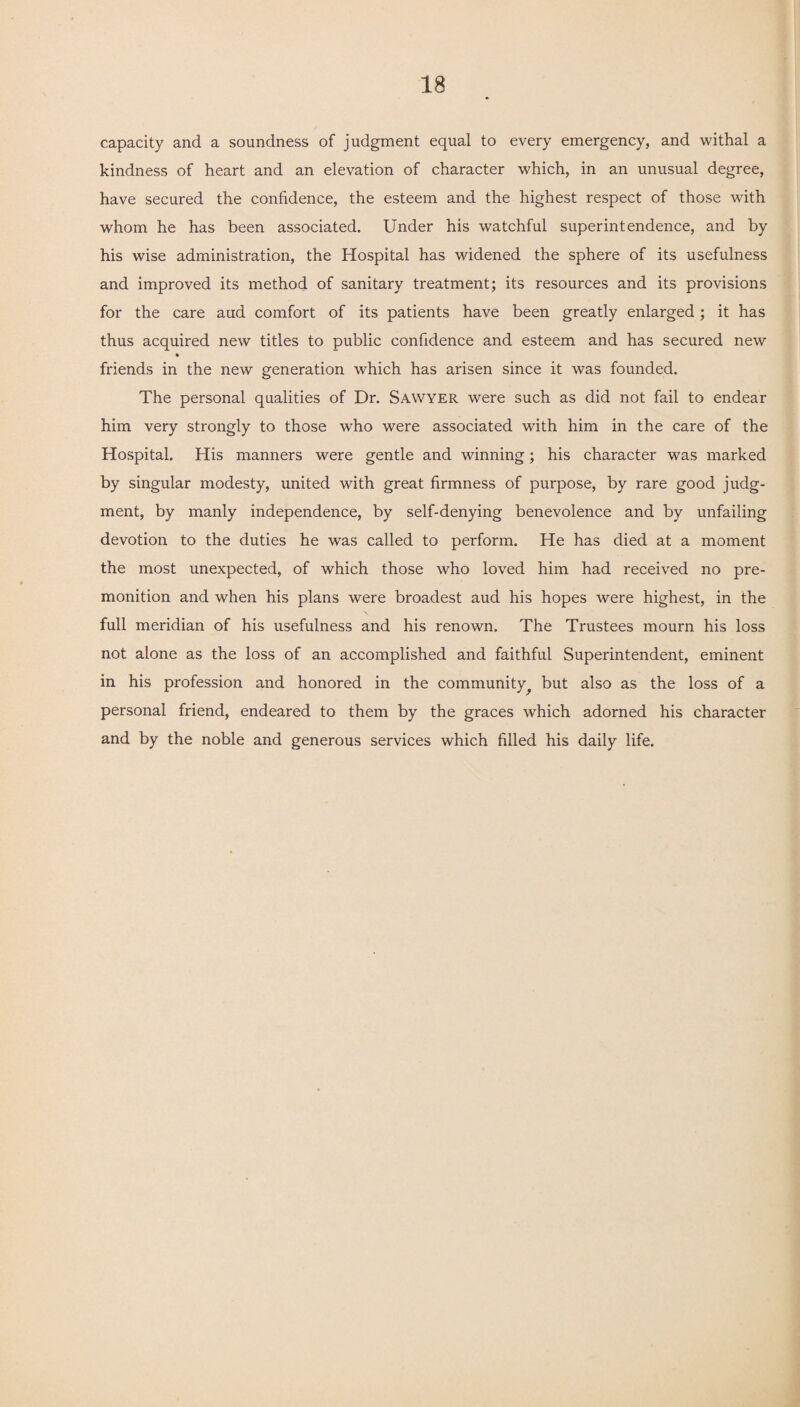 capacity and a soundness of judgment equal to every emergency, and withal a kindness of heart and an elevation of character which, in an unusual degree, have secured the confidence, the esteem and the highest respect of those with whom he has been associated. Under his watchful superintendence, and by his wise administration, the Hospital has widened the sphere of its usefulness and improved its method of sanitary treatment; its resources and its provisions for the care aud comfort of its patients have been greatly enlarged; it has thus acquired new titles to public confidence and esteem and has secured new * friends in the new generation which has arisen since it was founded. The personal qualities of Dr. Sawyer were such as did not fail to endear him very strongly to those who were associated with him in the care of the Hospital. His manners were gentle and winning; his character was marked by singular modesty, united with great firmness of purpose, by rare good judg¬ ment, by manly independence, by self-denying benevolence and by unfailing devotion to the duties he was called to perform. He has died at a moment the most unexpected, of which those who loved him had received no pre¬ monition and when his plans were broadest aud his hopes were highest, in the full meridian of his usefulness and his renown. The Trustees mourn his loss not alone as the loss of an accomplished and faithful Superintendent, eminent in his profession and honored in the community^ but also as the loss of a personal friend, endeared to them by the graces which adorned his character and by the noble and generous services which filled his daily life.