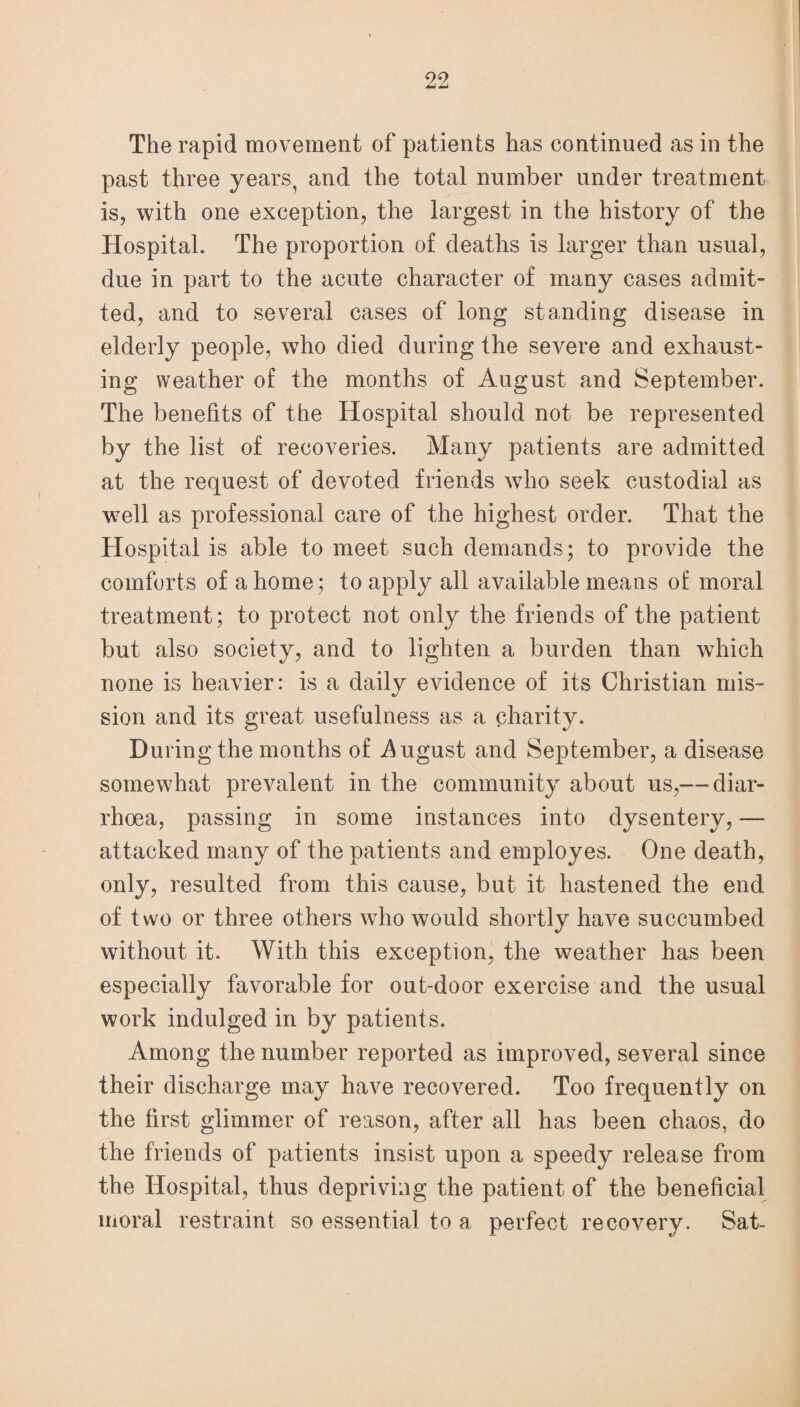 The rapid movement of patients has continued as in the past three years, and the total number under treatment is, with one exception, the largest in the history of the Hospital. The proportion of deaths is larger than usual, due in part to the acute character of many cases admit¬ ted, and to several cases of long standing disease in elderly people, who died during the severe and exhaust¬ ing weather of the months of August and September. The benefits of the Hospital should not be represented by the list of recoveries. Many patients are admitted at the request of devoted friends who seek custodial as well as professional care of the highest order. That the Hospital is able to meet such demands; to provide the comforts of a home ; to apply all available means of moral treatment; to protect not only the friends of the patient but also society, and to lighten a burden than which none is heavier: is a daily evidence of its Christian mis- sion and its great usefulness as a charity. During the months of August and September, a disease somewhat prevalent in the community about us,— diar¬ rhoea, passing in some instances into dysentery, — attacked many of the patients and employes. One death, only, resulted from this cause, but it hastened the end of two or three others who would shortly have succumbed without it. With this exception, the weather has been especially favorable for out-door exercise and the usual work indulged in by patients. Among the number reported as improved, several since their discharge may have recovered. Too frequently on the first glimmer of reason, after all has been chaos, do the friends of patients insist upon a speedy release from the Hospital, thus depriving the patient of the beneficial moral restraint so essential to a perfect recovery. Sat-
