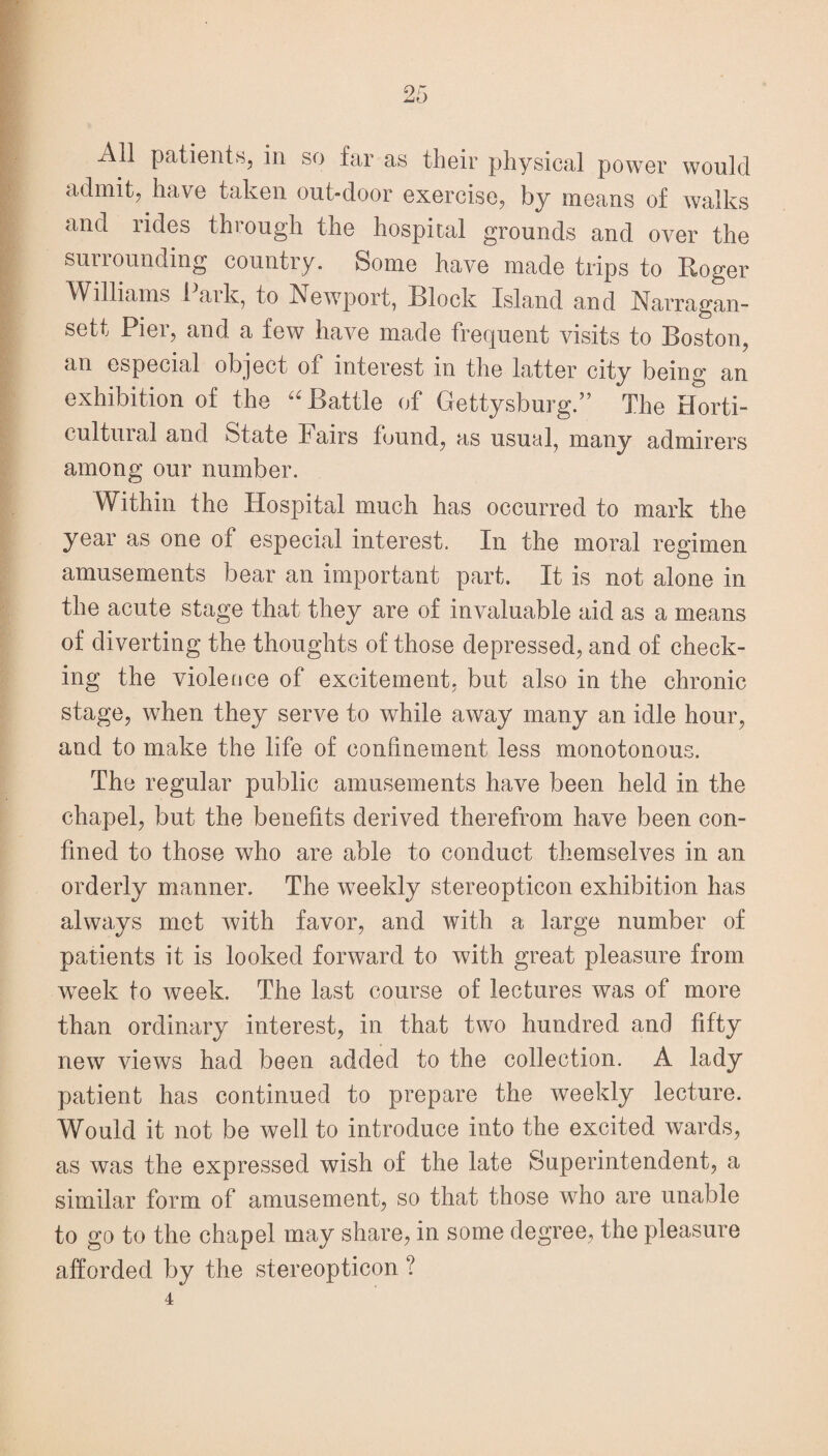 All patients, in so far as their physical power would admit, have taken out-door exercise, by means of walks and rides through the hospital grounds and over the surrounding country. Some have made trips to Roger Williams 1 aik, to Newport, Block Island and Narragan- sett Pier, and a few have made frequent visits to Boston, an especial object of interest in the latter city being an exhibition of the “ Battle of Gettysburg.” The Horti¬ cultural and State Fairs found, as usual, many admirers among our number. Within the Hospital much has occurred to mark the year as one of especial interest. In the moral regimen amusements bear an important part. It is not alone in the acute stage that they are of invaluable aid as a means of diverting the thoughts of those depressed, and of check¬ ing the violence of excitement, but also in the chronic stage, when they serve to while away many an idle hour, and to make the life of confinement less monotonous. The regular public amusements have been held in the chapel, but the benefits derived therefrom have been con¬ fined to those who are able to conduct themselves in an orderly manner. The weekly stereopticon exhibition has always met with favor, and with a large number of patients it is looked forward to with great pleasure from week to week. The last course of lectures was of more than ordinary interest, in that two hundred and fifty new views had been added to the collection. A lady patient has continued to prepare the weekly lecture. Would it not be well to introduce into the excited wards, as was the expressed wish of the late Superintendent, a similar form of amusement, so that those who are unable to go to the chapel may share, in some degree, the pleasure afforded by the stereopticon ?