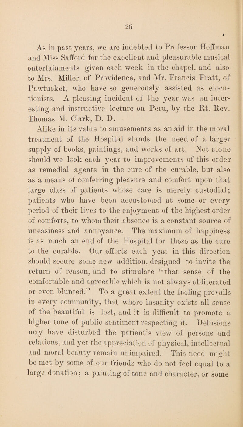 As in past years, we are indebted to Professor Hoffman and Miss Safford for the excellent and pleasurable musical entertainments given each week in the chapel, and also to Mrs. Miller, of Providence, and Mr. Francis Pratt, of Pawtucket, who have so generously assisted as elocu¬ tionists. A pleasing incident of the year was an inter¬ esting and instructive lecture on Peru, by the Rt. Rev. Thomas M. Clark, D. D. Alike in its value to amusements as an aid in the moral treatment of the Hospital stands the need of a larger supply of books, paintings, and works of art. Not alone should we look each year to improvements of this order as remedial agents in the cure of the curable, but also as a means of conferring pleasure and comfort upon that large class of patients whose care is merely custodial; patients who have been accustomed at some or every period of their lives to the enjoyment of the highest order of comforts, to whom their absence is a constant source of uneasiness and annoyance. The maximum of happiness is as much an end of the Hospital for these as the cure to the curable. Our efforts each year in this direction should secure some new addition, designed to invite the return of reason, and to stimulate “that sense of the comfortable and agreeable which is not always obliterated or even blunted.” To a great extent the feeling prevails in every community, that where insanity exists all sense of the beautiful is lost, and it is difficult to promote a higher tone of public sentiment respecting it. Delusions may have disturbed the patient’s view of persons and relations, and yet the appreciation of physical, intellectual and moral beauty remain unimpaired. This need might be met by some of our friends who do not feel equal to a large donation; a painting of tone and character, or some