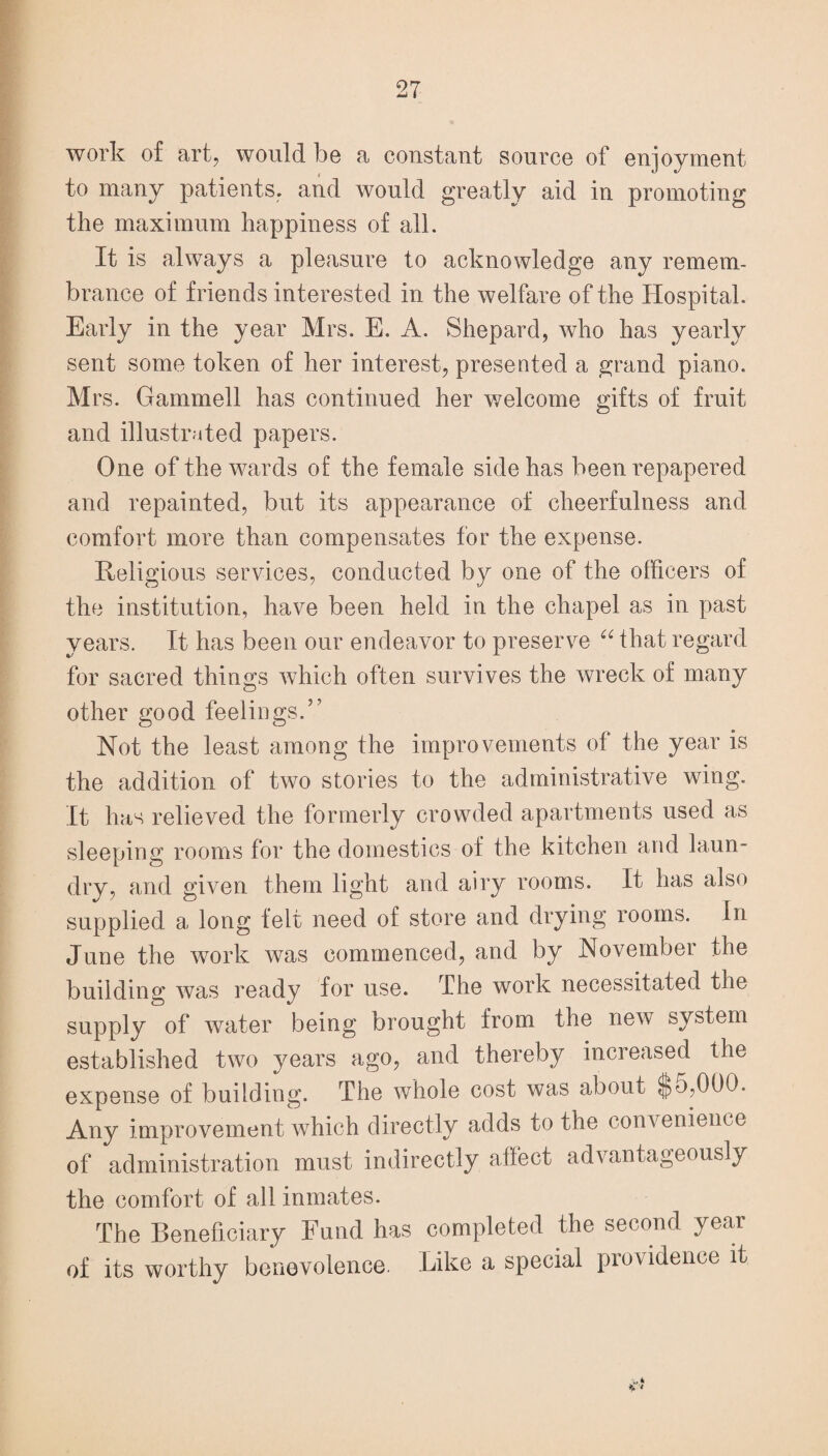 work of art, would be a constant source of enjoyment to many patients, and would greatly aid in promoting the maximum happiness of all. It is always a pleasure to acknowledge any remem¬ brance of friends interested in the welfare of the Hospital. Early in the year Mrs. E. A. Shepard, who has yearly sent some token of her interest, presented a grand piano. Mrs. Gammell has continued her welcome gifts of fruit and illustrated papers. One of the wards of the female side has been repapered and repainted, but its appearance of cheerfulness and comfort more than compensates for the expense. Religious services, conducted by one of the officers of the institution, have been held in the chapel as in past years. It has been our endeavor to preserve “ that regard for sacred things which often survives the wreck of many other good feelings.5’ Not the least among the improvements of the year is the addition of two stories to the administrative wing. It has relieved the formerly crowded apartments used as sleeping rooms for the domestics of the kitchen and laun¬ dry, and given them light and airy rooms. It has also supplied a long felt need of store and drying rooms. In June the work was commenced, and by November the building was ready for use. The work necessitated the supply of water being brought from the new system established two years ago, and thereby increased the expense of building. The whole cost was about $o,000. Any improvement which directly adds to the conv enience of administration must indirectly affect advantageously the comfort of all inmates. The Beneficiary Fund has completed the second year of its worthy benevolence. Like a special providence it V*