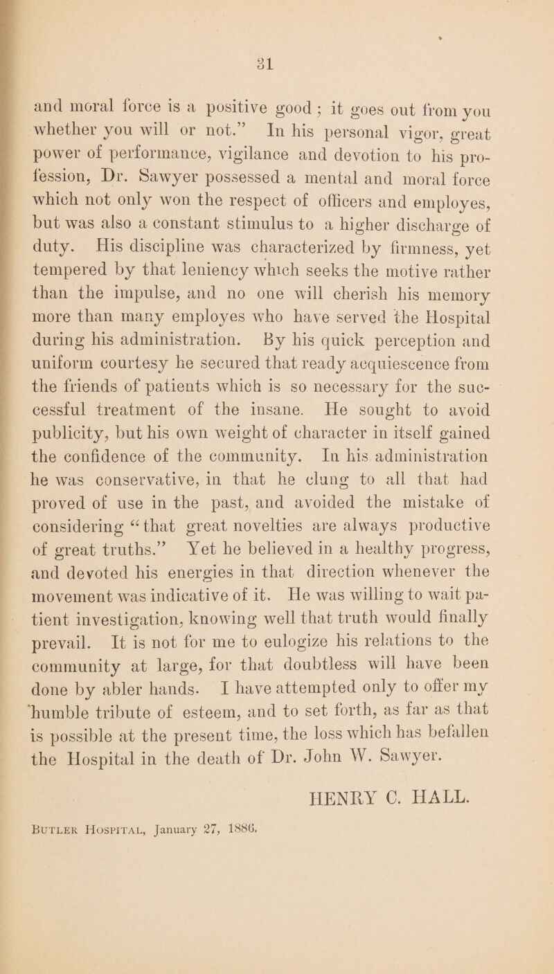 £LD(1 nioi Eil force is <1 positive good y it goes out from you whether you will or not.” In his personal vigor, great power of performance, vigilance and devotion to his pro¬ fession, Dr. Sawyer possessed a mental and moral force which not only won the respect of officers and employes, but was also a constant stimulus to a higher discharge of duty. His discipline was characterized by firmness, yet tempered by that leniency which seeks the motive rather than the impulse, and no one will cherish his memory more than many employes who have served the Hospital during his administration. By his quick perception and uniform courtesy he secured that ready acquiescence from the friends of patients which is so necessary for the suc¬ cessful treatment of the insane. He sought to avoid publicity, but his own weight of character in itself gained the confidence of the community. In his administration he was conservative, in that he clung to all that had proved of use in the past, and avoided the mistake of considering “ that great novelties are always productive of great truths.” Yet he believed in a healthy progress, and devoted his energies in that direction whenever the movement was indicative of it. He was willing to wait pa¬ tient investigation, knowing well that truth would finally prevail. It is not for me to eulogize his relations to the community at large, for that doubtless will have been done by abler hands. I have attempted only to offer my humble tribute of esteem, and to set forth, as far as that is possible at the present time, the loss which has befallen the Hospital in the death of Dr. John W. Sawyer. HENRY C. HALL. Butler Hospital, January 27, 1886.