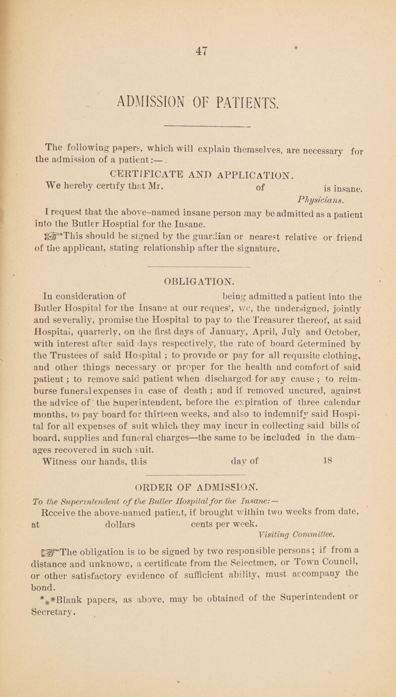 ADMISSION OF PATIENTS. The following papers, which will explain themselves, are necessary for the admission of a patient:— . CERTIFICATE AND APPLICATION. We hereby certify that Mr. of is insane. Physicians. I request that the above-named insane person may be admitted as a patient into the Butler Hosptial for the Insane. SS^This should be signed by the guardian or nearest relative or friend of the applicant, stating relationship after the signature. OBLIGATION. In consideration of being admitted a patient into the Butler Llospital for the Insane at our request, we, the undersigned, jointly and severally, promise the Hospital to pay to the Treasurer thereof, at said Hospital, quarterly, on the first days of January, April, July and October, with interest after said days respectively, the rate of board determined by the Trustees of said Hospital ; to provide or pay for all requisite clothing, and other things necessary or proper for the health and comfort of said patient; to remove said patient when discharged for any cause ; to reim¬ burse funeral expenses in case of death ; and if removed uncured, against the advice of ; the Superintendent, before the expiration of three calendar months, to pay board for thirteen weeks, and also to indemnify said Hospi¬ tal for all expenses of suit which they may incur in collecting said bills of board, supplies and funeral charges—the same to be included in the dam¬ ages recovered in such suit. Witness our hands, this day of 18 ORDER OF ADMISSION. To the Superintendent of the Butler Hospital for the Insane: — Receive the above-named patient, if brought within two weeks from date, at dollars cents per week. Visiting Committee. 03P*The obligation is to be signed by two responsible persons; if from a distance and unknown, a certificate from the Selectmen, or Town Council, or other satisfactory evidence of sufficient ability, must accompany the bond. ***Blank papers, as above, may be obtained ot the Superintendent 01 Secretary.