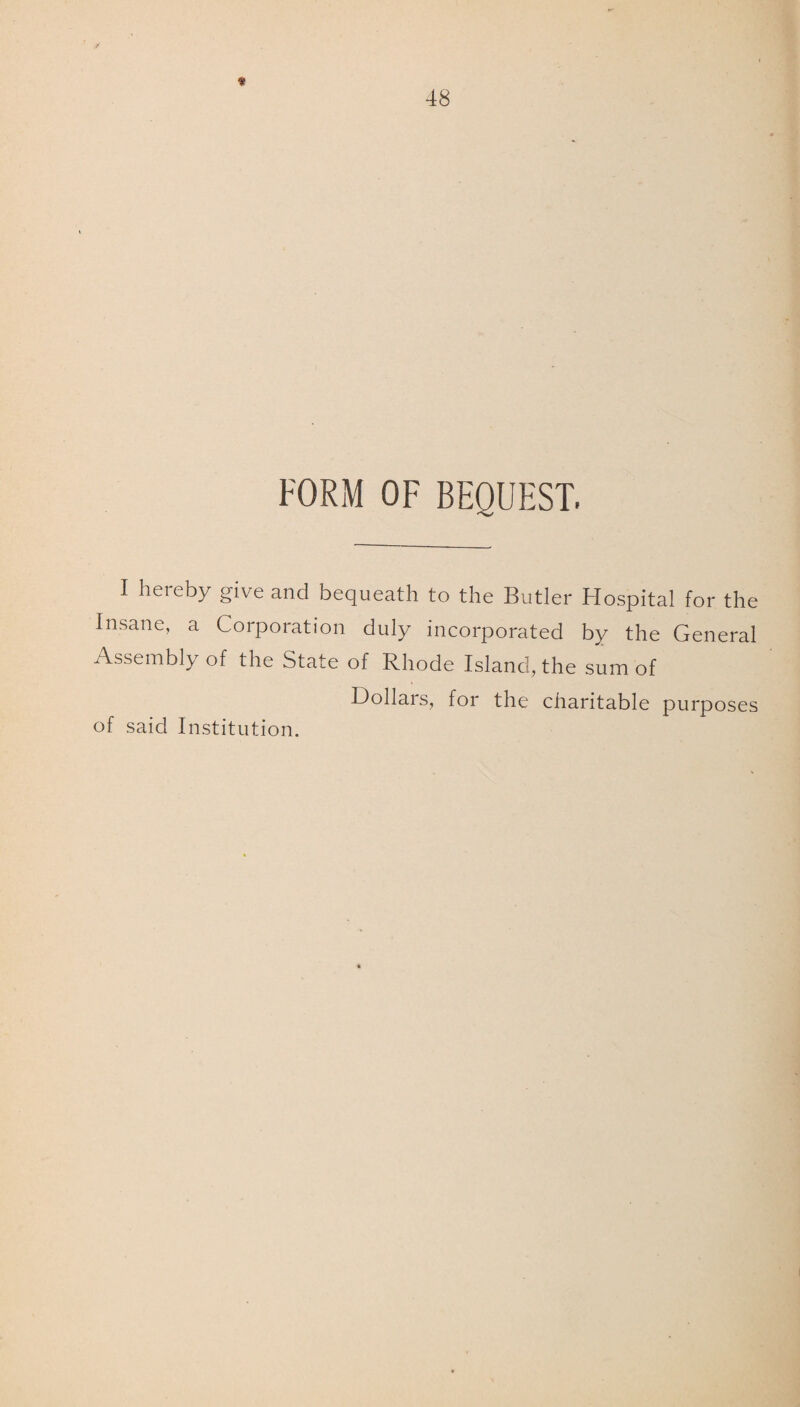 FORM OF BEQUEST. I hereby give and bequeath to the Butler Hospital for the Insane, a Corporation duly incorporated by the General Assembly of the State of Rhode Island, the sum of Dollars, for the charitable purposes of said Institution.