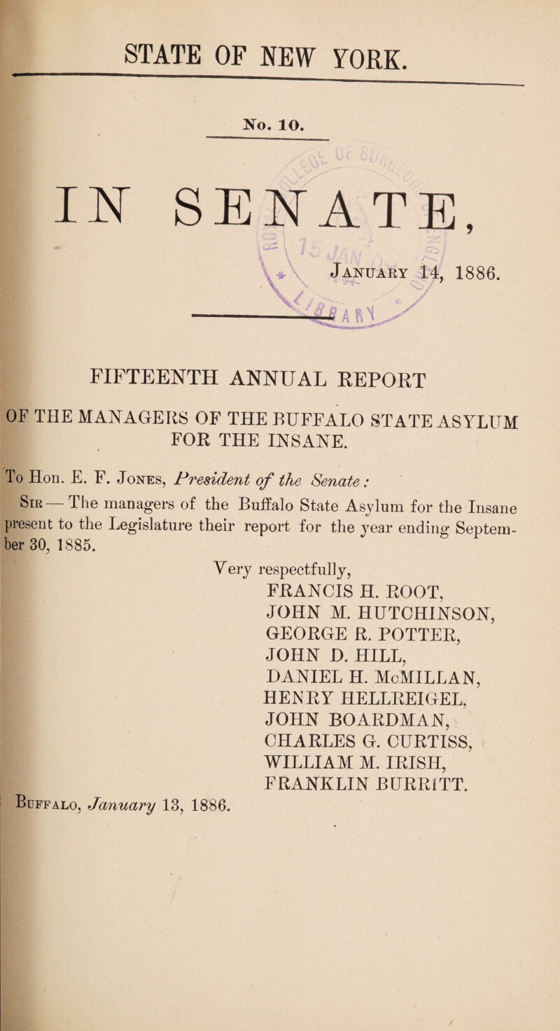 STATE OF NEW YORK. No. 10. IN SENATE, ■ * ' \J<r\ JANUARY 14, 1886. H \//B. FIFTEENTH ANNUAL REPORT OF THE MANAGERS OF THE BUFFALO STATE ASYLUM FOR THE INSANE. To Hon. E. F. Jones, President of the Senate: Sir — The managers of the Buffalo State Asylum for the Insane present to the Legislature their report for the year ending Septem¬ ber 30, 1885. Very respectfully, FRANCIS H. ROOT, JOHN M. HUTCHINSON, GEORGE R. POTTER, JOHN D. HILL, f DANIEL H. McMILLAN, HENRY HELLREIGEL, JOHN BOARDMAN, ’ CHARLES G. CURTISS, WILLIAM M. IRISH, FRANKLIN BURR ITT. Buffalo, January 13, 1886.