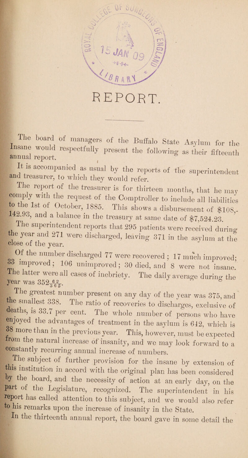 report. The board of managers of the Buffalo State Asylum for the Insane would respectfully present the following as their fifteenth annual report. It is accompanied as usual by the reports of the superintendent and treasurer, to which they would refer. The report of the treasurer is for thirteen months, that he may comply with the request of the Comptroller to include all liabilities 14.9 00 ^ ° ^T't'-’b®1'., 18S5. This shows a disbursement of $108,- 42.93, and a balance in the treasury at same date of $7,524.23 The superintendent reports that 295 patients were received during the year and 271 were discharged, leaving 371 in the asylum at the close of the year. Of the number discharged 77 were recovered ; 17 much improved* 33 improved; 106 unimproved; 30 died, and 8 were not insane’ he latter were all cases of inebriety. The daily average during the year was 352b The greatest number present on any day of the year was 375, and ie smallest 338. The ratio of recoveries to discharges, exclusive of earns, is 33.7 per cent. The whole number of persons who have enjoyed the advantages of treatment in the asylum is 612, which is 38 more than in the previous year. This, however, must be expected rom the natural increase of insanity, and we may look forward to a constantly recurring annual increase of numbers. The subject of further provision for the insane by extension of this institution in accord with the original plan has been considered by the board, and the necessity of action at an early day, on the Part of the Legislature, recognized. The superintendent in his report has called attention to this subject, and we would also refer to his remarks upon the increase of insanity in the State. [■ In the thirteenth annual report, the board gave in some detail the