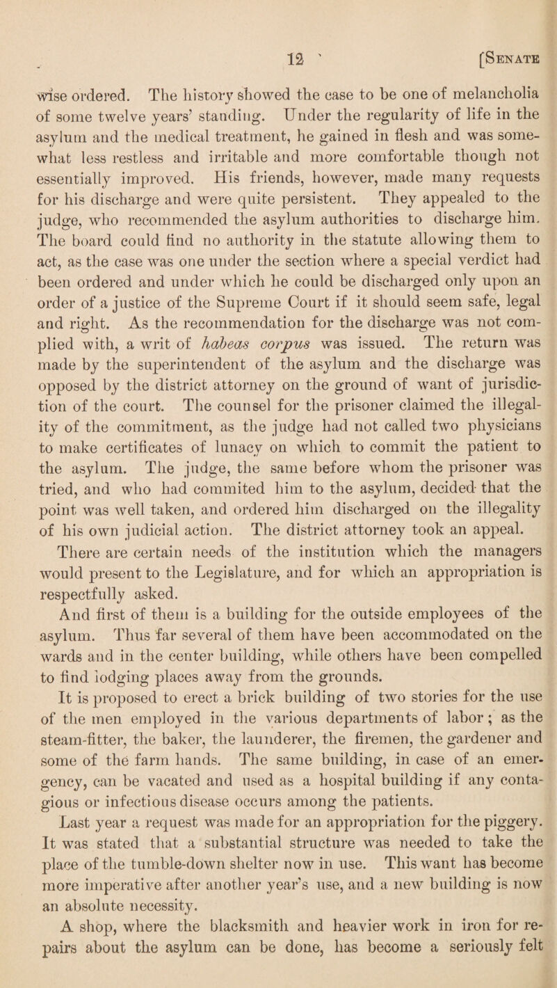 wise ordered. The history showed the ease to he one of melancholia of some twelve years5 standing. Under the regularity of life in the asylum and the medical treatment, he gained in flesh and was some¬ what less restless and irritable and more comfortable though not essentially improved. His friends, however, made many requests for his discharge and were quite persistent. They appealed to the judge, who recommended the asylum authorities to discharge him. The board could find no authority in the statute allowing them to act, as the case was one under the section where a special verdict had been ordered and under which he could be discharged only upon an order of a justice of the Supreme Court if it should seem safe, legal and right. As the recommendation for the discharge was not com- plied with, a writ of habeas corpus was issued. The return was made by the superintendent of the asylum and the discharge was opposed by the district attorney on the ground of want of jurisdic¬ tion of the court. The counsel for the prisoner claimed the illegal¬ ity of the commitment, as the judge had not called two physicians to make certificates of lunacy on which to commit the patient to the asylum. The judge, the same before whom the prisoner was tried, and who had commited him to the asylum, decided that the point was well taken, and ordered him discharged on the illegality of his own judicial action. The district attorney took an appeal. There are certain needs of the institution which the managers would present to the Legislature, and for which an appropriation is respectfully asked. And first of them is a building for the outside employees of the asylum. Thus far several of them have been accommodated on the wards and in the center building, while others have been compelled to find lodging places away from the grounds. It is proposed to erect a brick building of two stories for the use of the men employed in the various departments of labor; as the steam-fitter, the baker, the launderer, the firemen, the gardener and some of the farm hands. The same building, in case of an emer¬ gency, can be vacated and used as a hospital building if any conta¬ gious or infectious disease occurs among the patients. Last year a request was made for an appropriation for the piggery. It was stated that a substantial structure was needed to take the place of the tumble-down shelter now in use. This want has become more imperative after another year’s use, and a new building is now an absolute necessity. A shop, where the blacksmith and heavier work in iron for re¬ pairs about the asylum can be done, has become a seriously felt