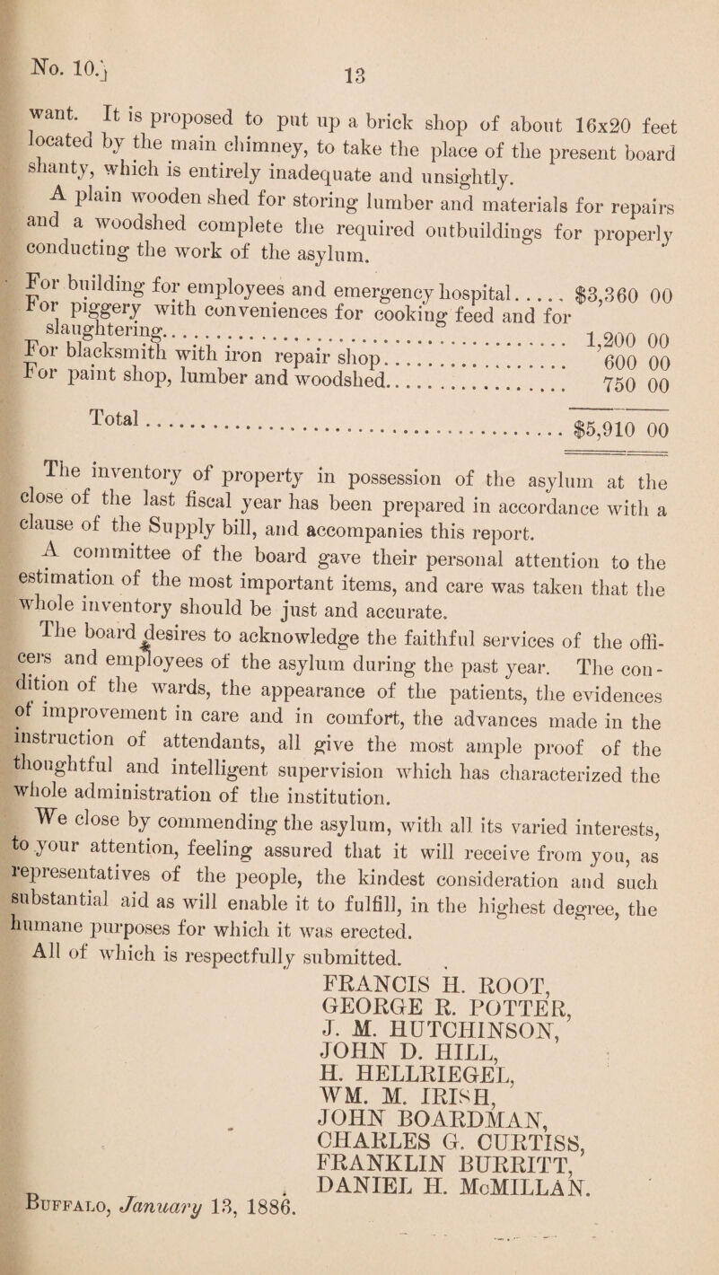 want. It is proposed to put up a brick shop of about 16x20 feet located by the main chimney, to take the place of the present board shanty, which is entirely inadequate and unsightly. A plain wooden shed for storing lumber and materials for repairs and a woodshed complete the required outbuildings for properly conducting the work of the asylum. For building for employees and emergency hospital. k or piggery with conveniences for cooking feed and for slaughtering... a , For blacksmith with iron repair shop!!!!!!!.!!!!!! For paint shop, lumber and woodshed. $3,360 00 1,200 00 600 00 750 00 .$5,910 00 The inventory of property in possession of the asylum at the close of the last fiscal year has been prepared in accordance with a clause of the Supply bill, and accompanies this report. A committee of the board gave their personal attention to the estimation of the most important items, and care was taken that the whole inventory should be just and accurate. The board desires to acknowledge the faithful services of the offi¬ cers and employees of the asylum during the past year. The con¬ dition of the wards, the appearance of the patients, the evidences of improvement in care and in comfort, the advances made in the instruction of attendants, all give the most ample proof of the thoughtful and intelligent supervision which has characterized the whole administration of the institution. We close by commending the asylum, with all its varied interests, to your attention, feeling assured that it will receive from you, as lepresentatives of the people, the kindest consideration and such substantial aid as will enable it to fulfill, in the highest degree, the humane purposes for which it was erected. All of which is respectfully submitted. FRANCIS H. ROOT, GEORGE R. POTTER, J. M. HUTCHINSON, JOHN D. HILL, H. HELLRIEGEL, WM. M. IRISH, JOHN BOARDMAN, CHARLES G. CURTISS, FRANKLIN BURRITT, I „ . DANIEL H. MoMILLAN. Buffalo, January 13, 1886.