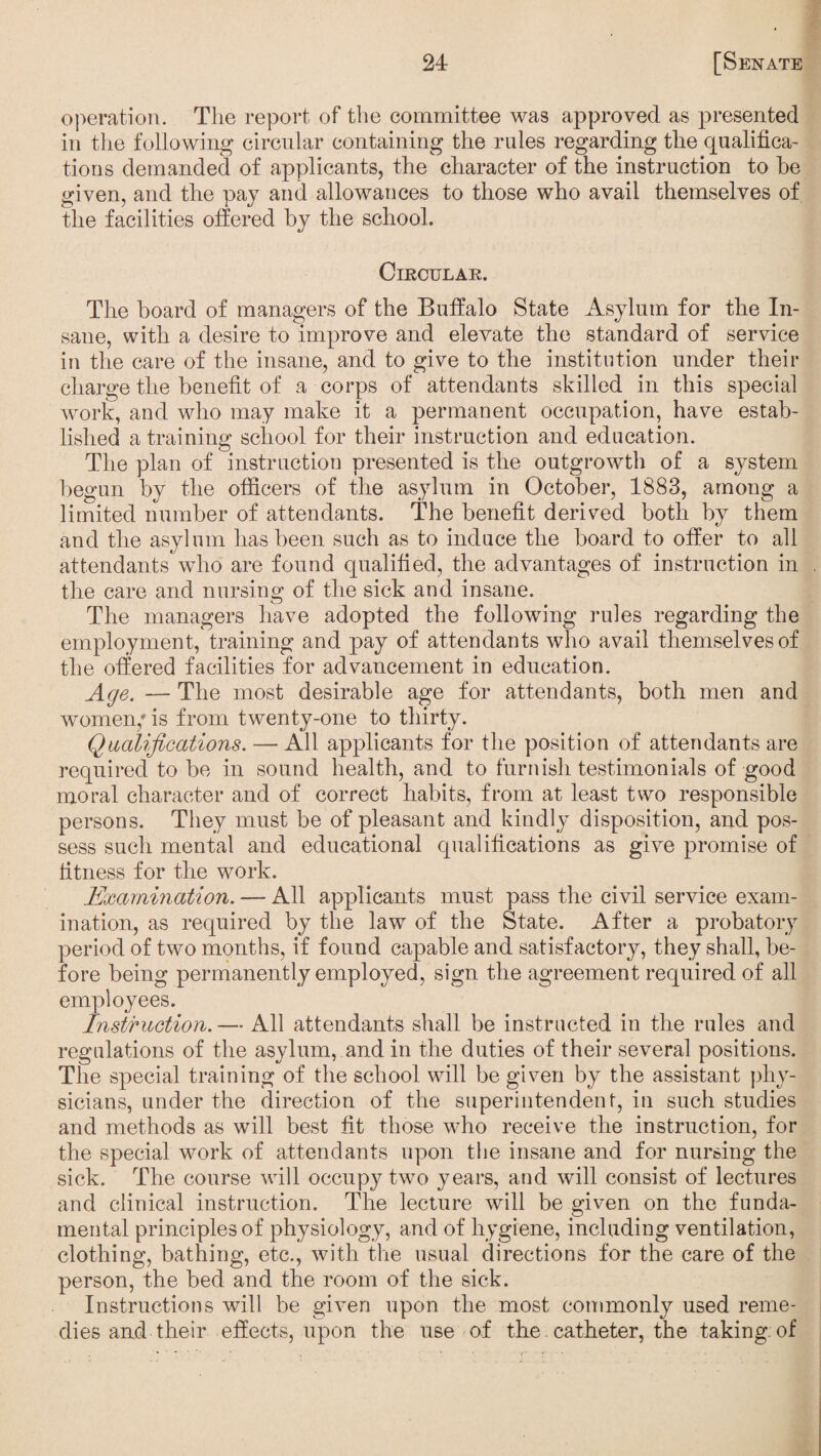 operation. The report of the committee was approved as presented in the following circular containing the rules regarding the qualifica¬ tions demanded of applicants, the character of the instruction to he given, and the pay and allowances to those who avail themselves of the facilities offered by the school. Circular. The board of managers of the Buffalo State Asylum for the In¬ sane, with a desire to improve and elevate the standard of service in the care of the insane, and to give to the institution under their charge the benefit of a corps of attendants skilled in this special work, and who may make it a permanent occupation, have estab¬ lished a training school for their instruction and education. The plan of instruction presented is the outgrowth of a system begun by the officers of the asylum in October, 1883, among a limited number of attendants. The benefit derived both by them and the asylum has been such as to induce the board to offer to all attendants who are found qualified, the advantages of instruction in the care and nursing of the sick and insane. The managers have adopted the following rules regarding the employment, training and pay of attendants who avail themselves of the offered facilities for advancement in education. Age. — The most desirable age for attendants, both men and women/ is from twenty-one to thirty. Qualifications. — All applicants for the position of attendants are required to be in sound health, and to furnish testimonials of good moral character and of correct habits, from at least two responsible persons. They must be of pleasant and kindly disposition, and pos¬ sess such mental and educational qualifications as give promise of fitness for the work. Examination. — All applicants must pass the civil service exam¬ ination, as required by the law of the State. After a probatory period of two months, if found capable and satisfactory, they shall, be¬ fore being permanently employed, sign the agreement required of all employees. Instruction. — All attendants shall be instructed in the rules and regulations of the asylum, and in the duties of their several positions. The special training of the school will be given by the assistant phy¬ sicians, under the direction of the superintendent, in such studies and methods as will best fit those who receive the instruction, for the special work of attendants upon the insane and for nursing the sick. The course will occupy two years, and will consist of lectures and clinical instruction. The lecture will be given on the funda¬ mental principles of physiology, and of hygiene, including ventilation, clothing, bathing, etc., with the usual directions for the care of the person, the bed and the room of the sick. Instructions will be given upon the most commonly used reme¬ dies and their effects, upon the use of the catheter, the taking of