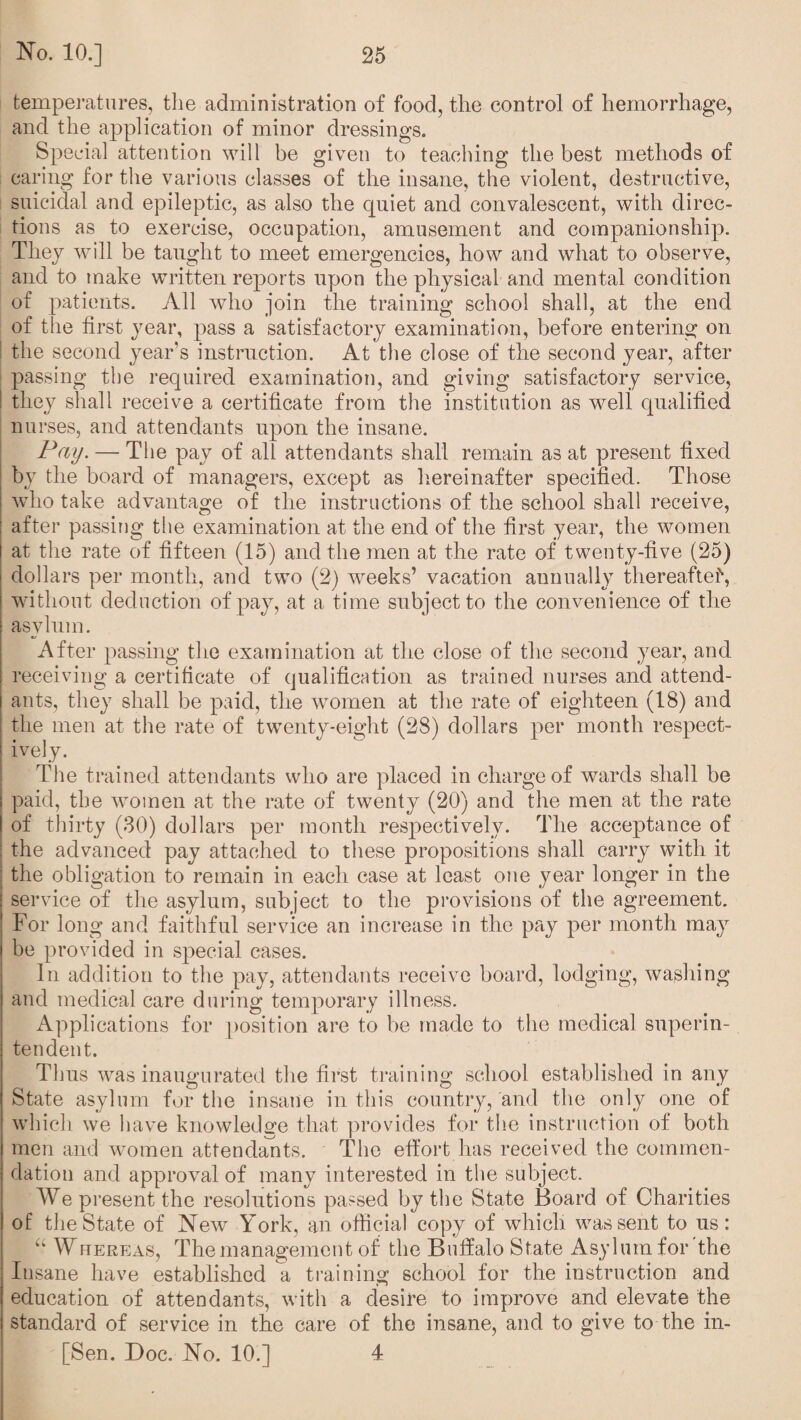 temperatures, the administration of food, the control of hemorrhage, and the application of minor dressings. Special attention will be given to teaching the best methods of caring for the various classes of the insane, the violent, destructive, suicidal and epileptic, as also the cpiiet and convalescent, with direc¬ tions as to exercise, occupation, amusement and companionship. They will be taught to meet emergencies, how and what to observe, and to make written reports upon the physical and mental condition of patients. All who join the training school shall, at the end of the first year, pass a satisfactory examination, before entering on the second year’s instruction. At the close of the second year, after passing the required examination, and giving satisfactory service, they shall receive a certificate from the institution as well qualified nurses, and attendants upon the insane. Pay. — The pay of all attendants shall remain as at present fixed by the board of managers, except as hereinafter specified. Those who take advantage of the instructions of the school shall receive, after passing the examination at the end of the first year, the women at the rate of fifteen (15) and the men at the rate of twenty-five (25) dollars per month, and two (2) weeks’ vacation annually thereafter, without deduction of pay, at a time subject to the convenience of the asylum. After passing the examination at the close of the second year, and receiving a certificate of qualification as trained nurses and attend¬ ants, they shall be paid, the women at the rate of eighteen (18) and the men at the rate of twenty-eight (28) dollars per month respect¬ ively. The trained attendants who are placed in charge of wards shall be paid, the women at the rate of twenty (20) and the men at the rate of thirty (30) dollars per month respectively. The acceptance of the advanced pay attached to these propositions shall carry with it the obligation to remain in each case at least one year longer in the service of the asylum, subject to the provisions of the agreement. For long and faithful service an increase in the pay per month may be provided in special cases. In addition to the pay, attendants receive board, lodging, washing and medical care during temporary illness. Applications for position are to be made to the medical superin¬ tendent. Thus was inaugurated the first training school established in any State asylum for the insane in this country, and the only one of which we have knowledge that provides for the instruction of both men and women attendants. The effort has received the commen¬ dation and approval of many interested in the subject. We present the resolutions passed by the State Board of Charities of the State of New York, an official copy of which was sent to us: “ Whereas, The management of the Buffalo State Asylum for the Insane have established a training school for the instruction and education of attendants, with a desire to improve and elevate the standard of service in the care of the insane, and to give to the in- [Sen. Doc. No. 10.] 4