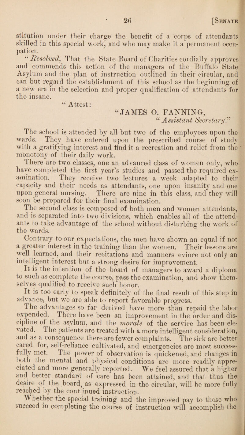 stitution under their charge the benefit of a corps of attendants skilled in this special work, and who may make it a permanent occu¬ pation . “Resolved, That the State Board of Charities cordially approves and commends this action of the managers of the Buffalo State Asylum and the plan of instruction outlined in their circular, and can but regard the establishment of this school as the beginning of a new era in the selection and proper qualification of attendants for the insane. ttest * “JAMES O. FANNING, “ Assistant Secretary.” The school is attended by all but two of the employees upon the wards. They have entered upon the prescribed course of study with a gratifying interest and find it a recreation and relief from the monotony of their daily work. There are two classes, one an advanced class of women only, who have completed the first year’s studies and passed the required ex¬ amination. They receive two lectures a week adapted to their capacity and their needs as attendants, one upon insanity and one upon general nursing. There are nine in this class, and they will soon be prepared for their final examination. The second class is composed of both men and women attendants, and is separated into twTo divisions, which enables all of the attend¬ ants to take advantage of the school without disturbing the work of the wards. Contrary to our expectations, the men have shown an equal if not a greater interest in the training than the women. Their lessons are well learned, and their recitations and manners evince not only an intelligent interest but a strong desire for improvement. It is the intention of the board of managers to award a diploma to such as complete the course, pass the examination, and showT them¬ selves qualified to receive such honor. It is too early to speak definitely of the final result of this step in advance, but we are able to report favorable progress. The advantages so far derived have more than repaid the labor expended. There have been an improvement in the order and dis¬ cipline of the asylum, and the morale of the service has been ele¬ vated. The patients are treated with a more intelligent consideration, and as a consequence there are fewer complaints. The sick are better cared for, self-reliance cultivated, and emergencies are most success¬ fully met. The power of observation is quickened, and changes in both the mental and physical conditions are more readily appre¬ ciated and more generally reported. We feel assured that a higher and better standard of care has been attained, and that thus the desire of the board? as expressed in the circular, will be more fully reached by the cont inued instruction. Whether the special training and the improved pay to those who succeed in completing the course of instruction will accomplish the