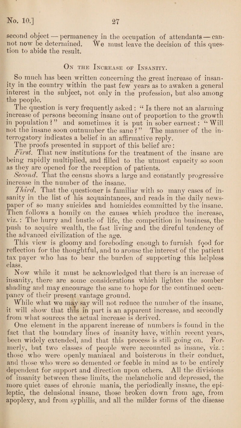 second object — permanency in the occupation of attendants —can¬ not now be determined. We must leave the decision of this ques¬ tion to abide the result. On the Increase of Insanity. So much has been written concerning the great increase of insan¬ ity in the country within the past few years as to awaken a general interest in the subject, not only in the profession, but also among the people. The question is very frequently asked : “ Is there not an alarming increase of persons becoming insane out of proportion to the growth in population ? ” and sometimes it is put in sober earnest: uWill not the insane soon outnumber the sane ? ” The manner of the in¬ terrogatory indicates a belief in an affirmative reply. The proofs presented in support of this belief are: First. That new institutions for the treatment of the insane are being rapidly multiplied, and filled to the utmost capacity so soon as they are opened for the reception of patients. Second. That the census shows a large and constantly progressive increase in the number of the insane. Third. That the questioner is familiar with so many cases of in¬ sanity in the list of his acquaintances, and reads in the daily news¬ paper of so many suicides and homicides committed by the insane. Then follows a homily on the causes which produce the increase, viz. : The hurry and bustle of life, the competition in business, the push to acquire wealth, the fast living and the direful tendency of the advanced civilization of the age. This view is gloomy and foreboding enough to furnish food for reflection for the thoughtful, and to arouse the interest of the patient tax payer who has to bear the burden of supporting this helpless class. Now while it must be acknowledged that there is an increase of insanity, there are some considerations which lighten the somber shading and may encourage the sane to hope for the continued occu¬ pancy of their present vantage ground. While what we may say will not reduce the number of the insane, it will show that this in part is an apparent increase, and secondly from what sources the actual increase is derived. One element in the apparent increase of numbers is found in the fact that the boundary lines of insanity have, within recent years, been widely extended, and that this process is still going on. For¬ merly, but two classes of people were accounted as insane, viz.: those who were openly maniacal and boisterous in their conduct, and those who were so demented or feeble in mind as to be entirely dependent for support and direction upon others. All the divisions of insanity between these limits, the melancholic and depressed, the more quiet cases of chronic mania, the periodically insane, the epi¬ leptic, the delusional insane, those broken down from age, from apoplexy, and from syphilis, and all the milder forms of the disease