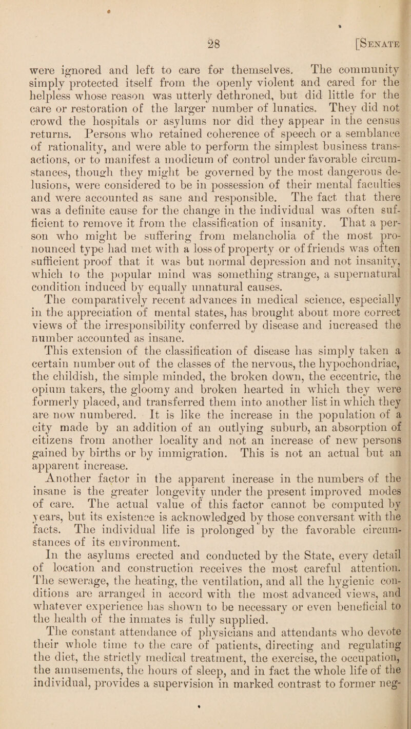 « were ignored and left to care for themselves. The community simply protected itself from the openly violent and cared for the helpless whose reason was utterly dethroned, but did little for the care or restoration of the larger number of lunatics. They did not crowd the hospitals or asylums nor did they appear in the census returns. Persons who retained coherence of speech or a semblance of rationality, and were able to perform the simplest business trans¬ actions, or to manifest a modicum of control under favorable circum¬ stances, thouo-h they might be governed by the most dangerous de¬ lusions, were considered to be in possession of their mental faculties and were accounted as sane and responsible. The fact that there was a definite cause for the change in the individual was often suf¬ ficient to remove it from the classification of insanity. That a per¬ son who might be suffering from melancholia of the most pro¬ nounced type had met with a loss of property or of friends was often sufficient proof that it was but normal depression and not insanity, which to the popular mind was something strange, a supernatural condition induced by equally unnatural causes. The comparatively recent advances in medical science, especially in the appreciation of mental states, has brought about more correct viewrs of the irresponsibility conferred by disease and increased the number accounted as insane. This extension of the classification of disease has simply taken a certain number out of the classes of the nervous, the hypochondriac, the childish, the simple minded, the broken down, the eccentric, the opium takers, the gloomy and broken hearted in which they were formerly placed, and transferred them into another list in which they are now numbered. It is like the increase in the population of a city made by an addition of an outlying suburb, an absorption of citizens from another locality and not an increase of new persons gained by births or by immigration. This is not an actual but an apparent increase. Another factor in the apparent increase in the numbers of the insane is the greater longevity under the present improved modes of care. The actual value of this factor cannot be computed by years, but its existence is acknowledged by those conversant with the facts. The individual life is prolonged by the favorable circum¬ stances of its environment. In the asylums erected and conducted by the State, every detail of location and construction receives the most careful attention. The sewerage, the heating, the ventilation, and all the hygienic con¬ ditions are arranged in accord with the most advanced views, and whatever experience has shown to be necessary or even beneficial to the health of the inmates is fully supplied. The constant attendance of physicians and attendants who devote their whole time to the care of patients, directing and regulating the diet, the strictly medical treatment, the exercise, the occupation, the amusements, the hours of sleep, and in fact the whole life of the individual, provides a supervision in marked contrast to former neg-