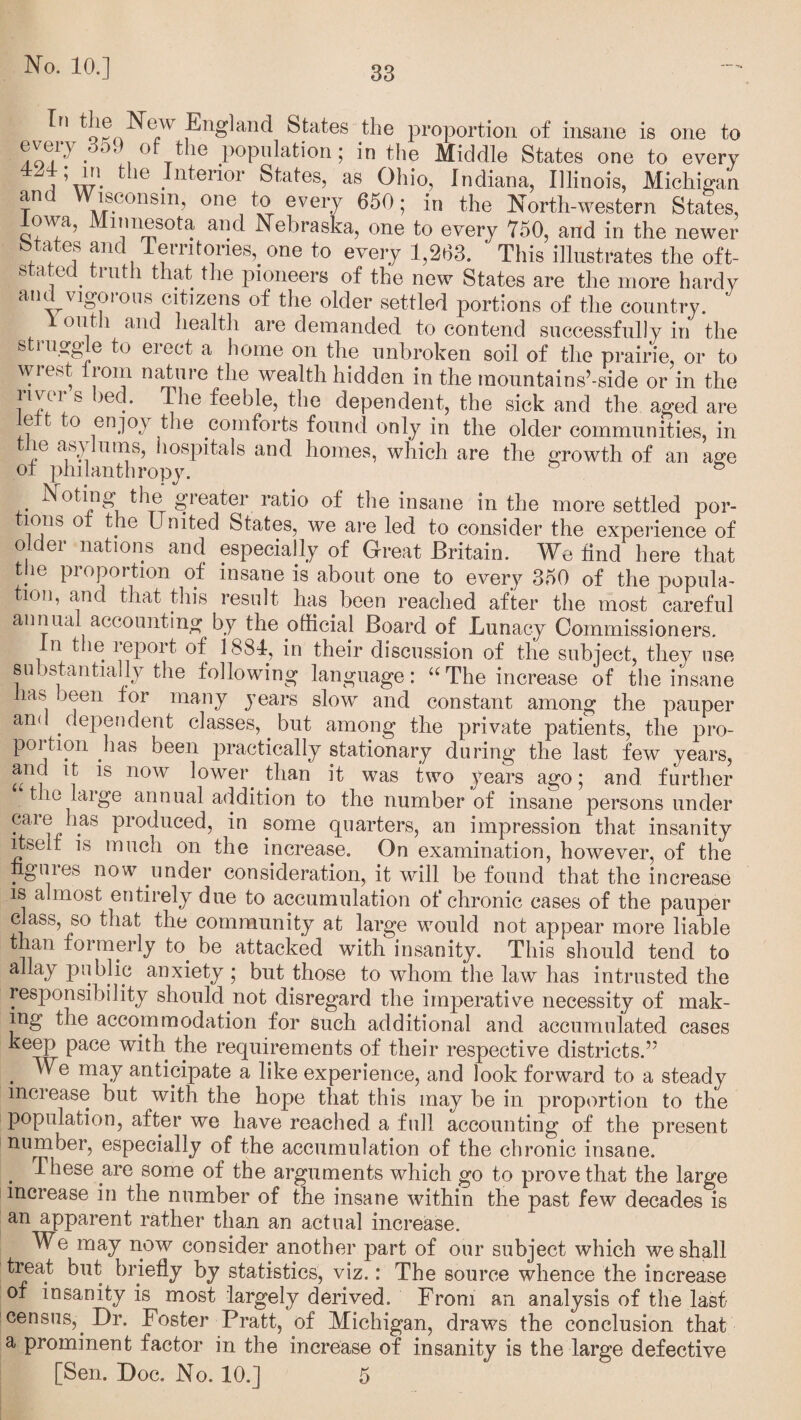 *o?nN? ,®n^an^ States tlse proportion of insane is one to ^oY'' • '' () Cle population; in the Middle States one to every JW- tlle Interior States, as Oliio, Indiana, Illinois, Michigan t'U J^oonsm, one to every 650; in the North-western States, Iowa, Minnesota and Nebraska, one to every 750, and in the newer btates and Territories,, one to every 1,263. ' This illustrates the oft- 11 , . ^1U^1 that the pioneers of the new States are the more hardy and vigorous citizens of the older settled portions of the country. outh and health are demanded to contend successfully in the s i ugg’ e to eiect a home on the unbroken soil of the prairie, or to wrest from nature the wealth hidden in the mountains’-side or in the river s bed. The feeble, the dependent, the sick and the aged are e o enjoy the comforts found only in the older communities, in le asylums, hospitals and homes, which are the growth of an age of philanthropy. & Noting the greater ratio of the insane in the more settled por- lons o the L nited States, we are led to consider the experience of older nations and especially of Great Britain. We find here that the proportion of insane is about one to every 350 of the popula¬ tion, and that this result has been reached after the most careful annual accounting by the official Board of Lunacy Commissioners. In the report of 1884, in their discussion of the subject, they use substantially the following language: “ The increase of the insane has been for many years slow and constant among the pauper and dependent classes, but among the private patients, the pro¬ portion has been practically stationary during the last few years, and it is now lower, than it was two years ago; and further the large annual addition to the number of insane persons under care has produced, in some quarters, an impression that insanity itseit is much on the increase. On examination, however, of the iignies now under consideration, it will be found that the increase is almost entirely due to accumulation of chronic cases of the pauper class, so that the community at large would not appear more liable than formerly to. be attacked with insanity. This should tend to allay public anxiety ; but those to whom the law has intrusted the responsibility should not disregard the imperative necessity of mak¬ ing the accommodation for such additional and accumulated cases keep pace with, the requirements of their respective districts.’5 . ma.7 anticipate a like experience, and look forward to a steady increase but with the hope that this may be in proportion to the population, after we have reached a full accounting of the present number, especially of the accumulation of the chronic insane. . These are some of the arguments which go to prove that the large increase in the number of the insane within the past few decades is an apparent rather than an actual increase. We may now consider another part of our subject which we shall treat but. briefly by statistics, viz.: The source whence the increase of insanity is most largely derived. From an analysis of the last- census,. Dr. Foster Pratt, of Michigan, draws the conclusion that a prominent factor in the increase of insanity is the large defective [Sen. Doc. No. 10.] 5