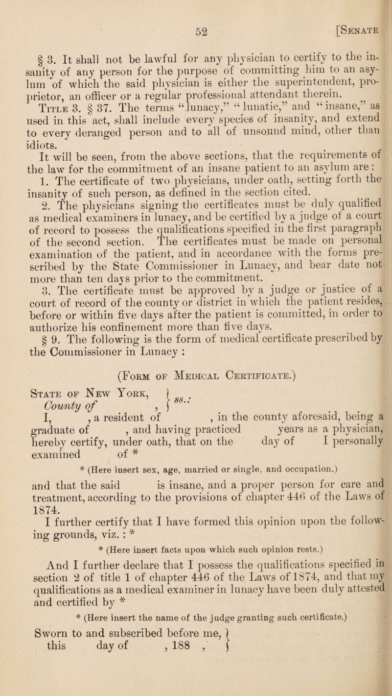 § 3. It shall not be lawful for any physician to certify to the in¬ sanity of any person for the purpose of committing him to an asy¬ lum of which the said physician is either the superintendent, pro¬ prietor, an officer or a regular professional attendant therein. Title 3. § 37. The terms “lunacy,” “ lunatic,” and “insane,” as used in this act, shall include every species of insanity, and extend to every deranged person and to all of unsound mind, other than idiots. It will be seen, from the above sections, that the requirements of the law for the commitment of an insane patient to an asylum are: 1. The certificate of two physicians, under oath, setting forth the insanity of such person, as defined in the section cited. 2. The physicians signing the certificates must be duly qualified as medical examiners in lunacy, and be certified by a judge of a court of record to possess the qualifications specified in the first paragraph of the second section. The certificates must be made on personal examination of the patient, and in accordance with the forms pre¬ scribed by the State Commissioner in Lunacy, and bear date not more than ten days prior to the commitment. 3. The certificate must be approved by a judge or justice of a court of record of the county or district in which the patient resides, before or within five days after the patient is committed, in order to authorize his confinement more than five days. g 9. The following is the form of medical certificate prescribed by the Commissioner in Lunacy : (Form of Medical Certificate.) State of New York, ) County of , ) 8  I, , a resident of , in the county aforesaid, being a graduate of , and having practiced years as a physician, hereby certify, under oath, that on the day of I personally examined of * * (Here insert sex, age, married or single, and occupation.) and that the said is insane, and a proper person for care and treatment, according to the provisions of chapter 446 of the Laws of 1874. I further certify that I have formed this opinion upon the follow¬ ing grounds, viz. : * * (Here insert facts upon which such opinion rests.) And I further declare that I possess the qualifications specified in section 2 of title 1 of chapter 446 of the Laws of 1874, and that my qualifications as a medical examiner in lunacy have been duly attested and certified by * * (Here insert the name of the judge granting such certificate.) Sworn to and subscribed before me, ) this day of ,188 , f