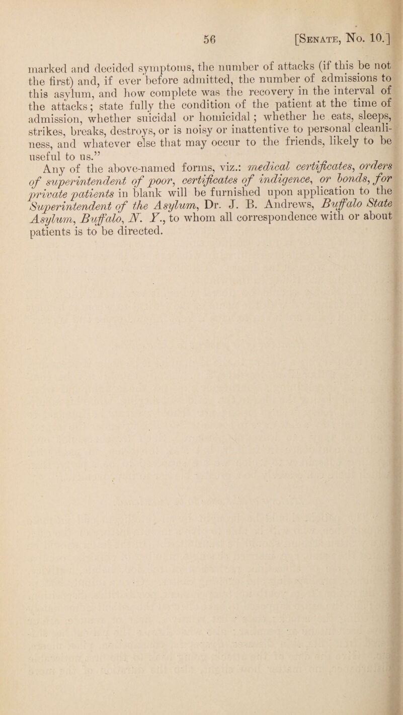 marked and decided symptoms, tlie number ol attacks (if this be not the first) and, if ever before admitted, the number of admissions to this asylum, and how complete was the recovery in the interval of the attacks; state fully the condition of the patient at the time of admission, whether suicidal or homicidal; whether he eats, sleeps, strikes, breaks, destroys, or is noisy or inattentive to personal cleanli¬ ness, and whatever else that may occur to the friends, likely to be useful to us.” Any of the above-named forms, viz.: medical certificates, orders of superintendent of poor, certificates of indigence, or bonds, for private patients in blank will be furnished upon application to the Superintendent of the Asylum, Dr. J. B. Andrews, Buffalo State Asylum, Buffalo, N. Y., to whom all correspondence with or about patients is to be directed.