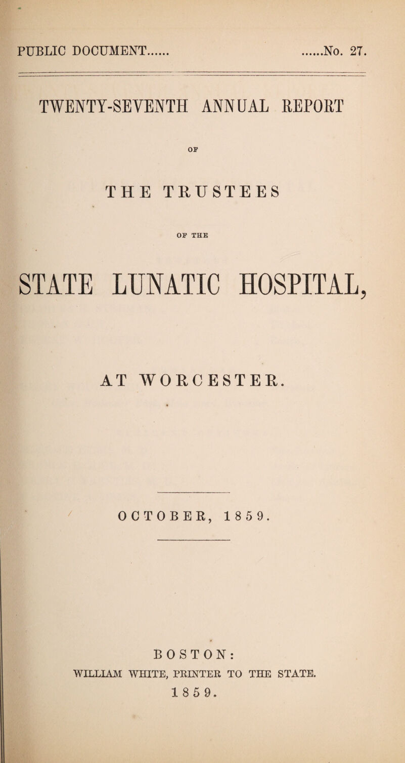 PUBLIC DOCUMENT No. 27. TWENTY-SEVENTH ANNUAL EEPOET OF THE TRUSTEES OF THE STATE LUNATIC HOSPITAL, AT WORCESTER. OCTOBER, 1 8 5 9. I BOSTON: WILLIAM WHITE, PRINTER TO THE STATE.