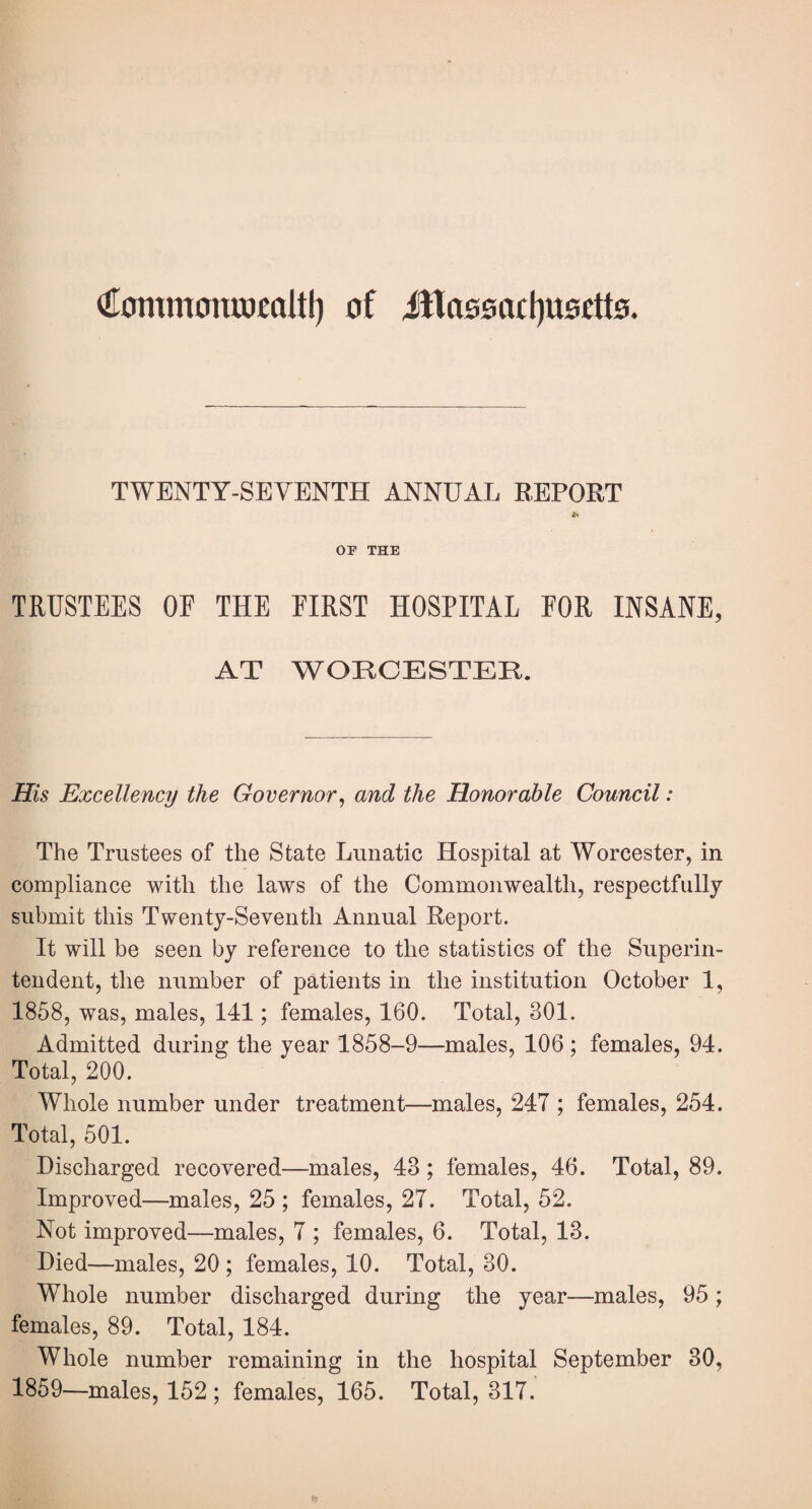 €ommom»faltl) of illasi0a£l)U0ett0. TWENTY-SEVENTH ANNUAL REPORT OF THE TRUSTEES OE THE FIRST HOSPITAL FOR INSANE, AT WORCESTER. His Excellency the Governor^ and the Honorable Council: The Trustees of the State Lunatic Hospital at Worcester, in compliance with the laws of the Commonwealth, respectfully submit this Twenty-Seventh Annual Report. It will be seen by reference to the statistics of the Superin¬ tendent, the number of patients in the institution October 1, 1858, was, males, 141; females, 160. Total, 301. Admitted during the year 1858-9—males, 106 ; females, 94. Total, 200. Whole number under treatment—males, 247 ; females, 254. Total, 501. Discharged recovered—males, 43; females, 46. Total, 89. Improved—males, 25 ; females, 27. Total, 52. Not improved—males, 7 ; females, 6. Total, 13. Died—males, 20 ; females, 10. Total, 30. Whole number discharged during the year—males, 95; females, 89. Total, 184. Whole number remaining in the hospital September 30, 1859—males, 152 ; females, 165. Total, 317.