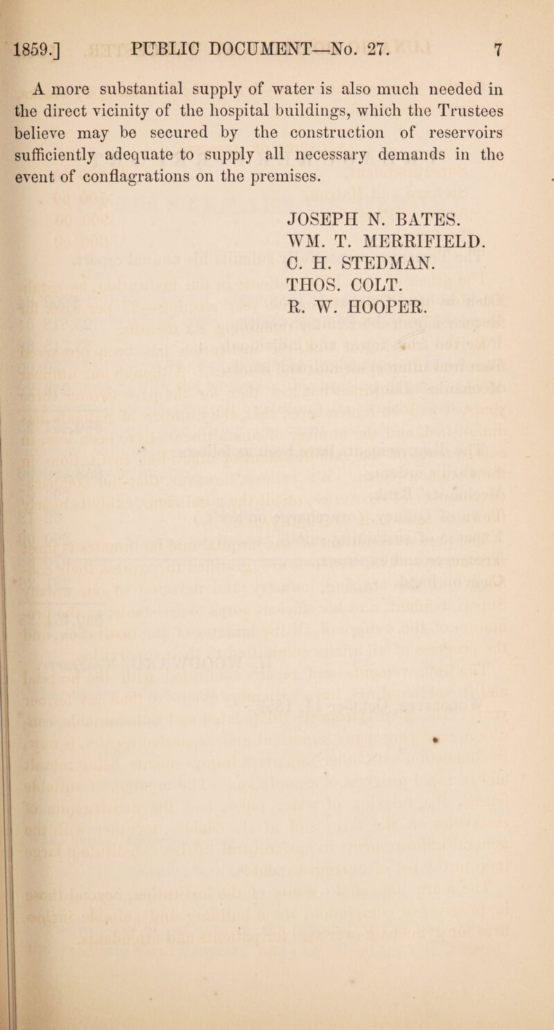 A more substantial supply of water is also much needed in the direct vicinity of the hospital buildings, which the Trustees believe may be secured by the construction of reservoirs sufficiently adequate to supply all necessary demands in the event of conflagrations on the premises. JOSEPH N. BATES. WM. T. MERRIFIELD. C. H. STEDMAN. THOS. COLT. R. W. HOOPER.