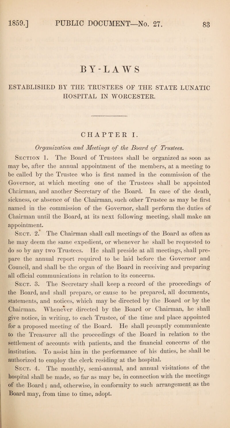 BY-LAWS ESTABLISHED BY THE TRUSTEES OF THE STATE LUNATIC HOSPITAL IN WORCESTER. CHAPTER I. Organization and Meetings of the Board of Trustees. Section 1. The Board of Trustees shall be organized as soon as may be, after the annual appointment of the members, at a meeting to be called by the Trustee who is first named in the commission of the Governor, at which meeting one of the Trustees shall be appointed Chairman, and another Secretary of the Board. In case of the death^ sickness, or absence of the Chairman, such other Trustee as may be first named in the commission of the Governor, shall perform the duties of Chairman until the Board, at its next following meeting, shall make an appointment. Sect. 2. The Chairman shall call meetings of the Board as often as he may deem the same expedient, or whenever he shall be requested to do so by any two Trustees. He shall preside at all meetings, shall pre¬ pare the annual report required to be laid before the Governor and Council, and shall be the organ of the Board in receiving and preparing all official communications in relation to its concerns. Sect. 3. The Secretary shall keep a record of the proceedings of the Board, and shall prepare, or cause to be prepared, all documents, statements, and notices, which may be directed by the Board or by the Chairman. Whenever directed by the Board or Chairman, he shall give notice, in writing, to each Trustee, of the time and place appointed for a proposed meeting of the Board. He shall promptly communicate to the Treasurer all the proceedings of the Board in relation to the settlement of accounts with patients, and the financial concerns of the institution. To assist him in the performance of his duties, he shall be authorized to employ the clerk residing at the hospital. Sect. 4. The monthly, semi-annual, and annual visitations of the hospital shall be made, so far as may be, in connection with the meetings of the Board; and, otherwise, in conformity to such arrangement as the Board may, from time to time, adopt.